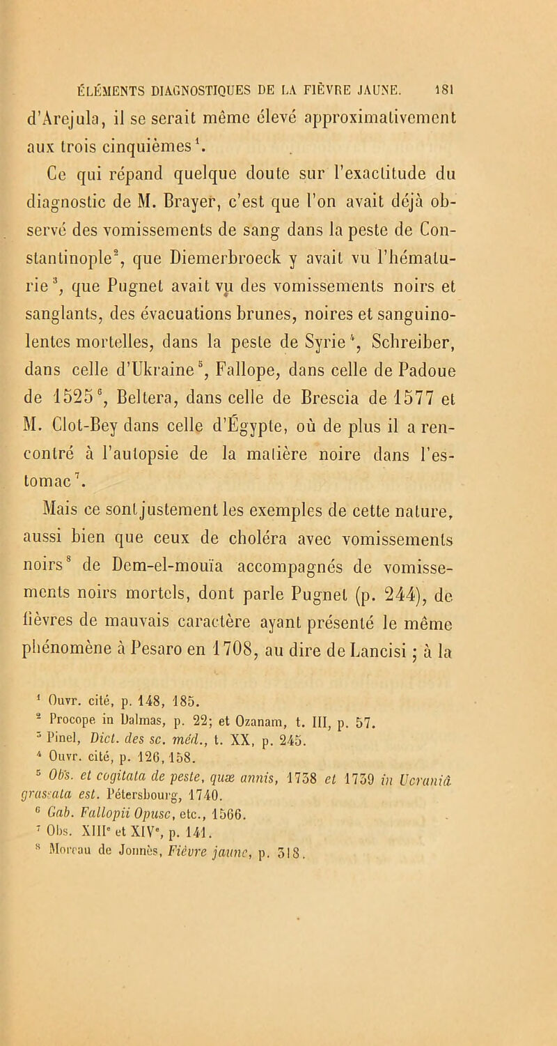 d’Àrejula, iJ se serait même élevé approximativement aux trois cinquièmes1. Ce qui répand quelque doute sur l’exactitude du diagnostic de M. Brayer, c’est que l’on avait déjà ob- servé des vomissements de sang dans la peste de Con- stantinople2, que Diemerbroeck y avait vu l’hématu- rie3, que Pugnet avait vu des vomissements noirs et sanglants, des évacuations brunes, noires et sanguino- lentes mortelles, dans la peste de Syrie Schreiber, dans celle d’Ukraine3 5, Fallope, dans celle de Padoue de 15256 7, Beltera, dans celle de Brescia de 1577 et M. Clot-Bey dans celle d’Égypte, où de plus il a ren- contré à l’autopsie de la matière noire dans l'es- tomac1. Mais ce sont justement les exemples de cette nature, aussi bien que ceux de choléra avec vomissements noirs8 de Dcm-el-mouïa accompagnés de vomisse- ments noirs mortels, dont parle Pugnet (p. 244), de lièvres de mauvais caractère ayant présenté le même phénomène à Pesaro en 1708, au dire de Lancisi ; à la 1 Ouvr. cité, p. 148, 185. 2 Procope in Dalmas, p. 22; et Ozanam, t. III, p. 57. 5 Pinel, Dict. des sc. mcd., t. XX, p. 245. 4 Ouvr. cité, p. 126,158. 5 Ob’s. et cogitata de peste, quæ amis, 1738 et 1759 in Ucraniâ grassala est. l’élersbourg, 1740. 6 Gab. Fallopii Opusc, etc., 1566. 7 Obs. XIII* et XIVe, p. 141. H Moreau de Jonnès, Fièvre jaune, p. 318.