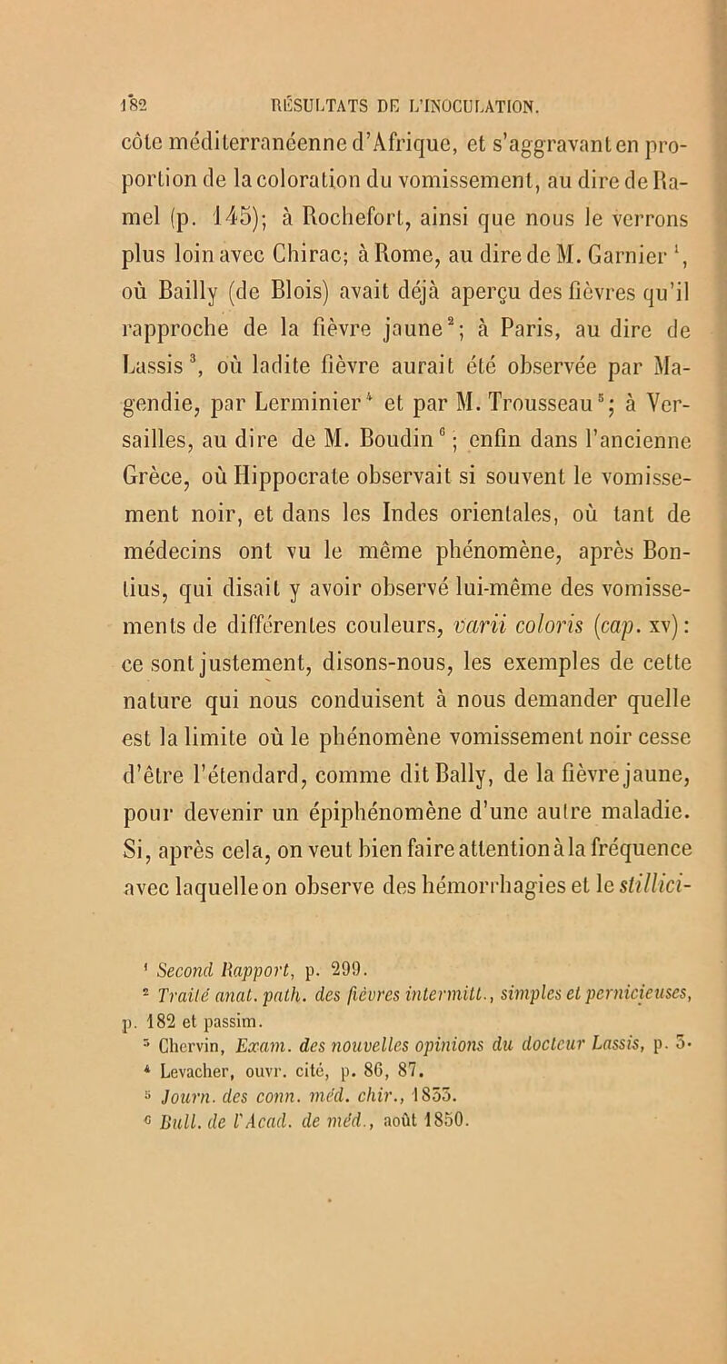 côlc méditerranéenne d’Afrique, et s’aggravant en pro- portion de la coloration du vomissement, au dire de Ha- mel (p. 145); à Rochefort, ainsi que nous le verrons plus loin avec Chirac; à Rome, au dire de M. Garnier ‘, où Bailly (de Blois) avait déjà aperçu des fièvres qu’il rapproche de la fièvre jaune2; à Paris, au dire de Rassis3, où ladite fièvre aurait été observée par Ma- gendie, par Lerminier4 et par M. Trousseau5; à Ver- sailles, au dire de M. Boudin0 ; enfin dans l’ancienne Grèce, où Hippocrate observait si souvent le vomisse- ment noir, et dans les Indes orientales, où tant de médecins ont vu le même phénomène, après Bon- lius, qui disait y avoir observé lui-même des vomisse- ments de différentes couleurs, varii coloris (cap. xv): ce sont justement, disons-nous, les exemples de cette nature qui nous conduisent à nous demander quelle est la limite où le phénomène vomissement noir cesse d’être l’étendard, comme dit Bally, de la fièvre jaune, pour devenir un épiphénomène d’une autre maladie. Si, après cela, on veut bien faire attention à la fréquence avec laquelle on observe des hémorrhagies et le stillici- ' Second Rapport, p. 299. 2 Traité anat.path. des fièvres intermitt., simples et pernicieuses, p. 182 et passim. 5 Chervin, Exam. des nouvelles opinions du docteur Lassis, p. 3* 4 Levacher, ouvr. cité, p. 86, 87. s Journ. des conn. méd. chir., 1855. « Bull, de T Acad, de méd., août 1850.