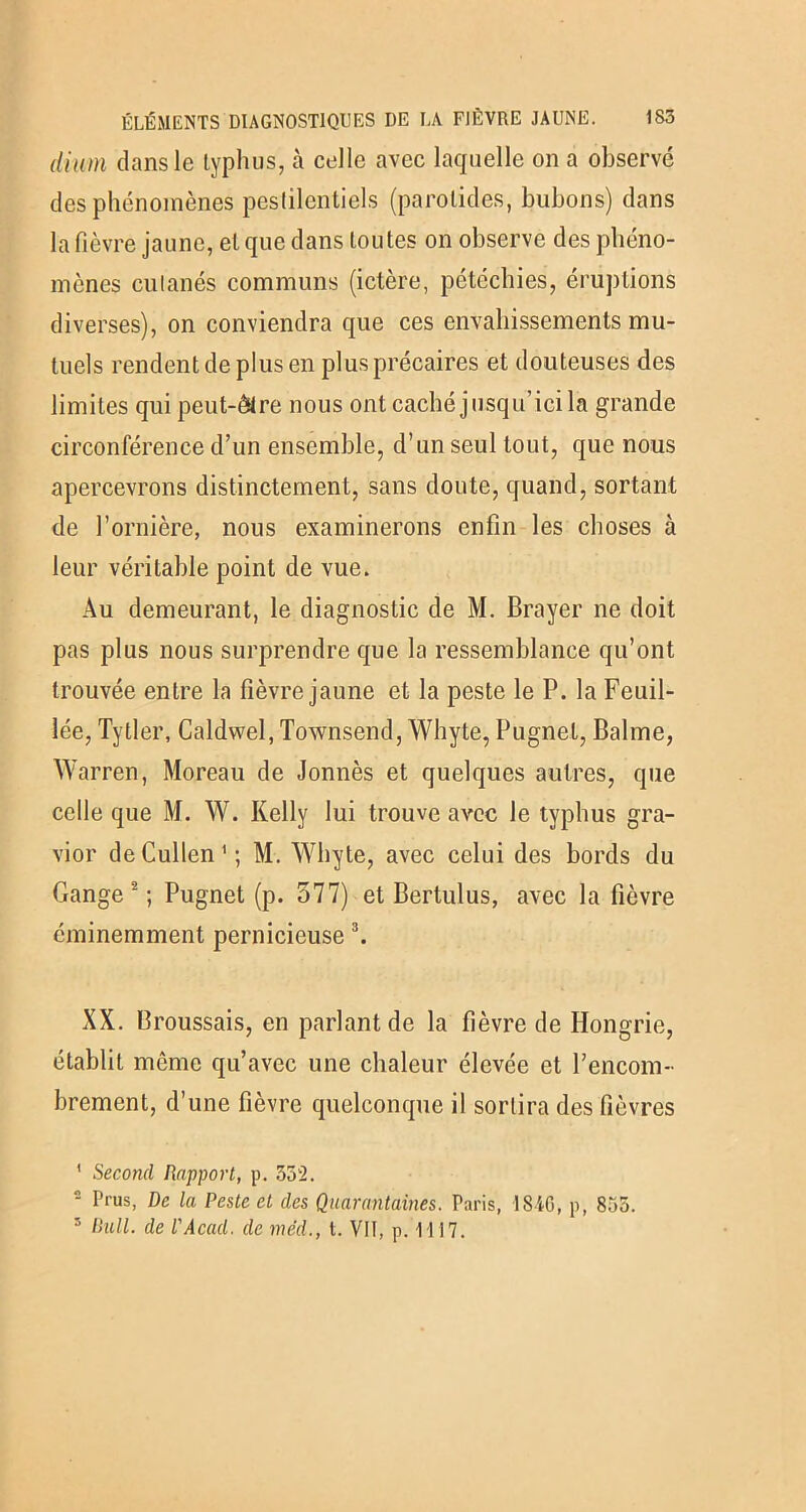 dium clans le typhus, cà celle avec laquelle on a observé des phénomènes pestilentiels (parotides, bubons) dans la fièvre jaune, et que dans toutes on observe des phéno- mènes cutanés communs (ictère, pétéchies, éruptions diverses), on conviendra que ces envahissements mu- tuels rendent de plus en plus précaires et douteuses des limites qui peut-être nous ont caché jusqu’ici la grande circonférence d’un ensemble, d’un seul tout, que nous apercevrons distinctement, sans doute, quand, sortant de l’ornière, nous examinerons enfin les choses à leur véritable point de vue. Au demeurant, le diagnostic de M. Brayer ne doit pas plus nous surprendre que la ressemblance qu’ont trouvée entre la fièvre jaune et la peste le P. la Feuil- lée, Tytler, Caldwel, Townsend, Whyte, Pugnet, Balme, Warren, Moreau de Jonnès et quelques autres, que celle que M. W. Kelly lui trouve avec le typhus gra- vior deCullen1; M. Whyte, avec celui des bords du Gange 2 ; Pugnet (p. 577) et Bertulus, avec la fièvre éminemment pernicieuse 3. XX. Broussais, en parlant de la fièvre de Hongrie, établit môme qu’avec une chaleur élevée et l’encom- brement, d’une fièvre quelconque il sortira des fièvres ' Second Rapport, p. 332. 2 Prus, De la Peste et des Quarantaines. Paris, lSiG, p, 855. 5 Bull, de l'Acad. de méd., I. VII, p. 1117.