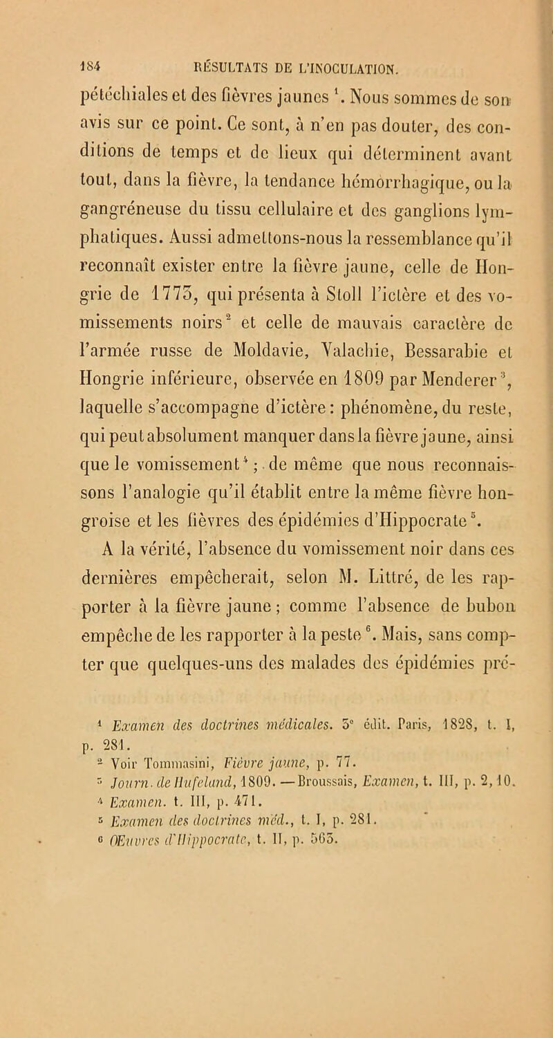 pétéchiales et des fièvres jaunes Nous sommes de son avis sur ce point. Ce sont, à n’en pas douter, des con- ditions de temps et de lieux qui déterminent avant tout, dans la fièvre, la tendance hémorrhagique, ou la gangréneuse du tissu cellulaire et des ganglions lym- phatiques. Aussi admettons-nous la ressemblance qu’il reconnaît exister entre la fièvre jaune, celle de Hon- grie de 1775, qui présenta à Stoll l’ictère et des vo- missements noirs1 2 * et celle de mauvais caractère de l’armée russe de Moldavie, Valachie, Bessarabie et Hongrie inférieure, observée en 1809 par Menderer:i, laquelle s’accompagne d’ictère: phénomène,du reste, qui peut absolument manquer dans la fièvre jaune, ainsi que le vomissement4 ; . de même que nous reconnais- sons l’analogie qu’il établit entre la même fièvre hon- groise et les fièvres des épidémies d’Hippocrate5. A la vérité, l’absence du vomissement noir dans ces dernières empêcherait, selon M. Littré, de les rap- porter à la fièvre jaune; comme l’absence de bubon empêche de les rapporter à la peste6. Mais, sans comp- ter que quelques-uns des malades des épidémies pré- 1 Examen des doctrines medicales. 5° édit. Paris, 1828, t. I, p. 281. - Voir Tommasini, Fièvre jaune, p. 77. r> Journ. de Ilufeland, 1809. —Broussais, Examen, t. III, p. 2, 10. /l Examen, t. 111, p. 471. 5 Examen des doctrines mcd., I. I, p. 281. 0 Œuvres d'Hippocrate, t. Il, p. 565.