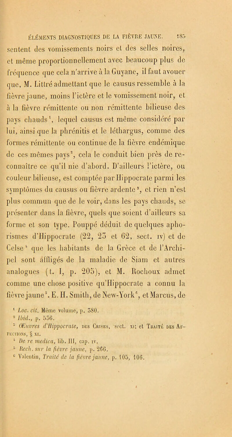 sentent des vomissements noirs et des selles noires,, et même proportionnellement avec beaucoup plus de fréquence que cela n’arrive à la Guyane, il faut avouer que, M. Littré admettant que le causus ressemble cà la fièvre jaune, moins l’ictère et le vomissement noir, et à la fièvre rémittente ou non rémittente bilieuse des pays chauds *, lequel causus est même considéré par lui, ainsi que la phrénitis et le léthargus, comme des formes rémittente ou continue de la fièvre endémique de ces mêmes pays2, cela le conduit bien près de re- connaître ce qu’il nie d’abord. D’ailleurs l’ictère, ou couleur bilieuse, est comptée par Hippocrate parmi les symptômes du causus ou fièvre ardente3, et rien n’est plus commun que de le voir, dans les pays chauds, se présenter dans la fièvre, quels que soient d’ailleurs sa forme et son type. Pouppé déduit de quelques apho- rismes d’Hippocrate (22, 25 et 62, sect. iv) et de Celse4 que les habitants de la Grèce et de l’Archi- pel sont affligés de la maladie de Siam et autres analogues (t. I, p. 205), et M. Rochoux admet comme une chose positive qu’Hippocrale a connu la fièvre jaune5. E. II. Smith, de New-York, et Marcus, de 1 Loc. cil. Même volume, p. 580. 2 Ibid., p. 556. 3 Œuvres d'Hippocrate, des Crises, sect. xi; et Traité des Af- fections, § xi. 4 De re viedica, lib. III, cap. iv. 3 Rech. sur la ficvre jaune, p. 266. ü Valentin, Traité de la fièvre jaune, p. 105, 106.