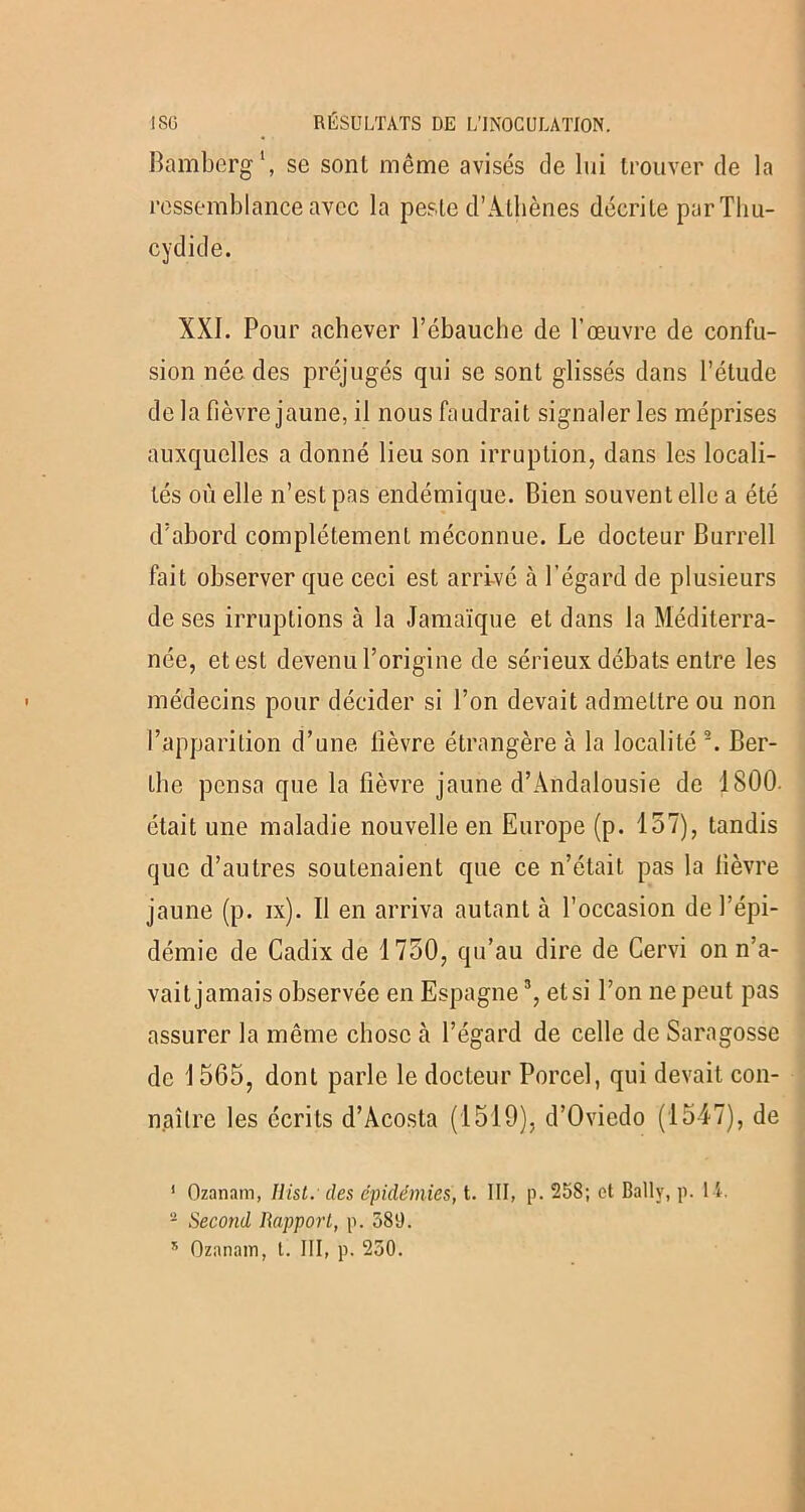 Bamberg1, se sont même avisés de lui trouver de la ressemblance avec la peste d’Athènes décrite par Thu- cydide. XXI. Pour achever l’ébauche de l’œuvre de confu- sion née des préjugés qui se sont glissés dans l’étude de la fièvre jaune, il nous faudrait signaler les méprises auxquelles a donné lieu son irruption, dans les locali- tés où elle n’est pas endémique. Bien souvent elle a été d’abord complètement méconnue. Le docteur Burrell fait observer que ceci est arrivé à l’égard de plusieurs de ses irruptions à la Jamaïque et dans la Méditerra- née, et est devenu l’origine de sérieux débats entre les médecins pour décider si l’on devait admettre ou non l’apparition d’une fièvre étrangère à la localité 2. Ber- the pensa que la fièvre jaune d’Andalousie de 1800. était une maladie nouvelle en Europe (p. 157), tandis que d’autres soutenaient que ce n’était pas la fièvre jaune (p. ix). Il en arriva autant à l’occasion de l’épi- démie de Cadix de 1750, qu’au dire de Cervi on n’a- vait jamais observée en Espagne3, et si l’on ne peut pas assurer la même chose à l’égard de celle de Saragosse de 1565, dont parle le docteur Porcel, qui devait con- naître les écrits d’Acosta (1519), d’Oviedo (1547), de 1 Ozanam, Hist. des épidémies, t. III, p. 258; et Ballv, p. 1 1. 2 Second Rapport, p. 589. x Ozanam, t. III, p. 250.
