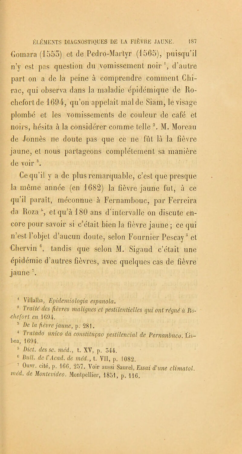 Gomara (1555) et de Pedro-Martyr (1565), puisqu’il n’y est pas question du vomissement noir d’autre part on a de la peine à comprendre comment Chi- rac, qui observa dans la maladie épidémique de Ilo- chefortde 1694, qu’on appelait mal de Siam, le visage plombé et les vomissements de couleur de café et noirs, hésita à la considérer comme telle 1 2. M. Moreau de donnés ne doute pas que ce ne fût là la fièvre jaune, et nous partageons complètement sa manière de voir 3. Ce qu’il y a de plus remarquable, c’est que presque la même année (en 1682) la fièvre jaune fut, à ce qu’il paraît, méconnue à Fernambouc, par Ferreira da Roza 4 5, et qu’à 180 ans d'intervalle on discute en- core pour savoir si c’était bien la fièvre jaune ; ce qui n’est l’objet d’aucun doute, selon Fournier Pescay3 et Chervin 6, tandis que selon M. Sigaud c’était une épidémie d’autres fièvres, avec quelques cas de fièvre jaune 7. 1 Villalba, Epidemiologia espanola. - Traité des fièvres malignes et pestilentielles qui ont régné à Ro- che fort en 1694. 5 De la fièvre jaune, p. 281. 4 Tratado unico da constituçao pestilencial de Pernanbuco. Lis— hoa, 1694. 5 Dict. des sc. méd., t. XV, p. 544. G Bull, de l'Acad. de méd., t. VII, p. 1082. Ouvr. cité, p. 166, 257. Voir aussi Saurel, Essai d'une climatol. méd. de Montevideo. Montpellier, 1851, p. 116.