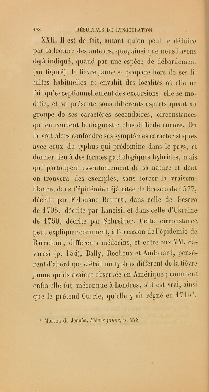 XXII. Il est de fait, autant qu’on peut le déduire par la lecture des auteurs, que, ainsi que nous l’avons déjà indiqué, quand par une espèce de débordement (au figuré), la fièvre jaune se propage hors de ses li- mites habituelles et envahit des localités où elle ne fait qu’exceplionnellement des excursions, elle se mo- difie, et se présente sous différents aspects quant au groupe de ses caractères secondaires, circonstances qui en rendent le diagnostic plus difficile encore. On la voit alors confondre ses symptômes caractéristiques- avec ceux du typhus qui prédomine dans le pays, et donner lieu à des formes pathologiques hybrides, mais qui participent essentiellement de sa nature et dont on trouvera des exemples, sans forcer la vraisem- blance, dans l’épidémie déjà citée de Brescia de 1577, décrite par Feliciano Bettera, dans celle de Pesaro de 1708, décrite par Lancisi, et dans celle d’Ukraine de 1750, décrite par Schreiber. Cette circonstance peut expliquer comment, à l’occasion de l’épidémie de Barcelone, différents médecins, et entre eux MM. Sa- varesi (p. 154), Bail y, Rochoux et Audouard, pensè- rent d’abord que c’était un typhus différent de la fièvre jaune qu’ils avaient observée en Amérique; comment enfin elle fut méconnue à Londres, s’il est vrai, ainsi que le prétend Currie, qu’elle y ait régné en 1715’. ‘ Moreau tic Jonnès, Fièvre jaune, p. 278.