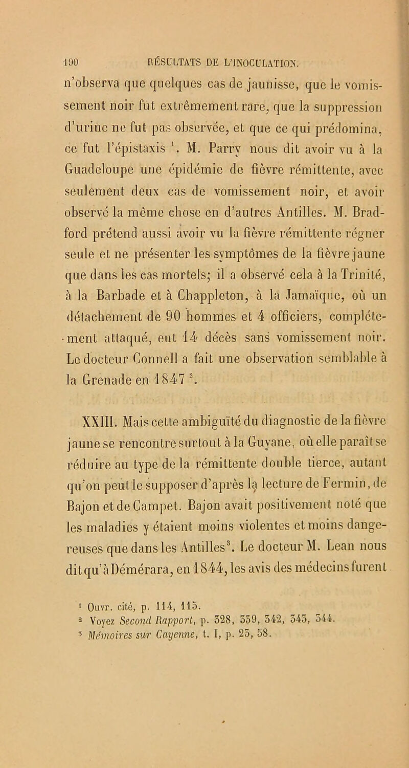 n’observa que quelques cas de jaunisse, que le vomis- sement noir fut extrêmement rare, que la suppression d’urine ne fut pas observée, et que ce qui prédomina, ce fut l’épistaxis M. Parry nous dit avoir vu à la Guadeloupe une épidémie de fièvre rémittente, avec seulement deux cas de vomissement noir, et avoir observé la même chose en d’autres Antilles. M. Brad- ford prétend aussi avoir vu la fièvre rémittente régner seule et ne présenter les symptômes de la fièvre jaune que dans les cas mortels; il a observé cela à la Trinité, cà la Barbade et à Chappleton, à la Jamaïque, où un détachement de 90 hommes et 4 officiers, compléte- •ment attaqué, eut 14 décès sans vomissement noir. Le docteur Connell a fait une observation semblable à la Grenade en 1847 1 2. XXIII. Mais cette ambiguïté du diagnostic de la fièvre jaune se rencontre surtout à la Guyane, où elle paraît se réduire au type delà rémittente double tierce, autant qu’on peut le supposer d’après la lecture de Fermin, de Bajon etdeCampet. Bajon avait positivement noté que les maladies y étaient moins violentes et moins dange- reuses que dans les Antilles3. Le docteur M. Lean nous ditqu’àDémérara, en 1844, les avis des médecins furent 1 Ouvr. cité, p. 114, 115. 2 Voyez Second Rapport, p. 328, 359, 542, 545, 544. s Mémoires sur Cayenne, t. I, p. 25, 58.