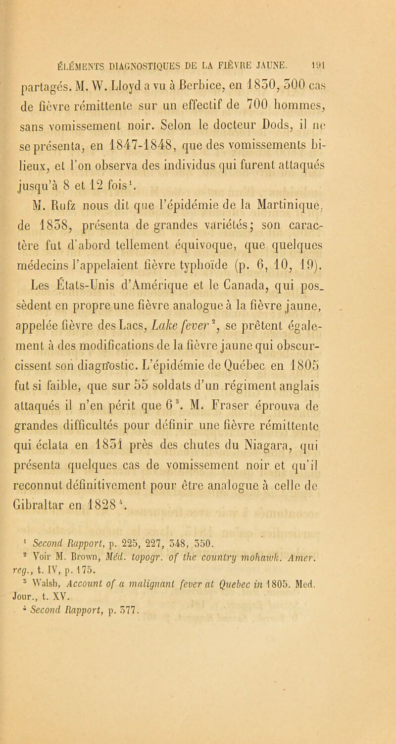partagés. M. W. Lloyd a vu à Berbice, en J 850, 500 cas de fièvre rémittente sur un effectif de 700 hommes, sans vomissement noir. Selon le docteur Dods, il ne se présenta, en 1847-1848, que des vomissements bi- lieux, et l’on observa des individus qui furent attaqués jusqu’à 8 et 12 fois1. M. Rufz nous dit que l’épidémie de la Martinique, de 1858, présenta de grandes variétés; son carac- tère fut d’abord tellement équivoque, que quelques médecins l’appelaient lièvre typhoïde (p. 6, 10, 19). Les États-Unis d’Amérique et le Canada, qui pos_ sèdent en propre une fièvre analogue à la fièvre jaune, appelée fièvre des Lacs, Laite fever2, se prêtent égale- ment à des modifications de la fièvre jaune qui obscur- cissent son diagn'oslic. L’épidémie de Québec en 1805 fut si faible, que sur 55 soldats d’un régiment anglais attaqués il n’en périt que 63. M. Fraser éprouva de grandes difficultés pour définir une fièvre rémittente qui éclata en 1851 près des chutes du Niagara, qui présenta quelques cas de vomissement noir et qu’il reconnut définitivement pour être analogue à celle de Gibraltar en 1828 \ 1 Second Rapport, p. 225, 227, 548, 550. - Voir M. Brown, Méd. topogr. of the counlry mohaïuh. Amer, reg., t. IV, p. 175. s Walsh, Account of a malignant fever at Quebec in 1805. Med. Jour., t. XV.