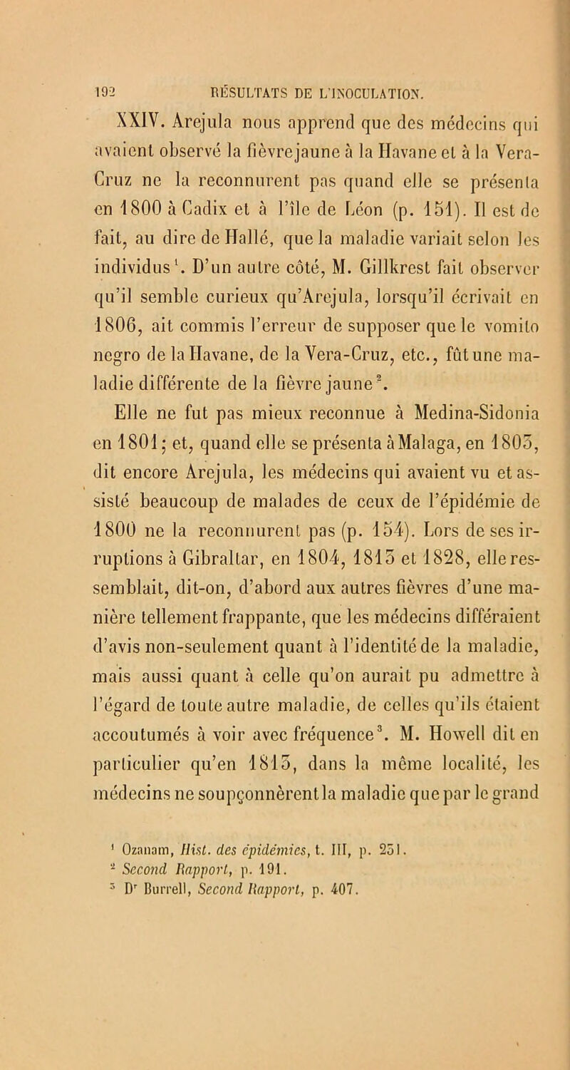 XXIV. Àrejula nous apprend que des médecins qui avaient observé la fîèvrejaune à la Havane et à la Vera- Cruz ne la reconnurent pas quand elle se présenta en 1800 à Cadix et à l’île de Léon (p. 151). Il est de fait, au dire de ITallé, que la maladie variait selon les individus1. D’un autre côté, M. Gillkrest fait observer qu’il semble curieux qu’Arejula, lorsqu’il écrivait en 1806, ait commis l’erreur de supposer que le vomilo ncgro de la Havane, de la Vera-Cruz, etc., fût une ma- ladie différente de la fîèvrejaune2. Elle ne fut pas mieux reconnue à Medina-Sidonia en 1801 ; et, quand elle se présenta àMalaga, en 1805, dit encore Àrejula, les médecins qui avaient vu et as- sisté beaucoup de malades de ceux de l’épidémie de 1800 ne la reconnurent pas (p. 154). Lors de ses ir- ruptions à Gibraltar, en 1804, 1815 et 1828, elle res- semblait, dit-on, d’abord aux autres fièvres d’une ma- nière tellement frappante, que les médecins différaient d’avis non-seulement quant à l’identité de la maladie, mais aussi quant à celle qu’on aurait pu admettre à l’égard de toute autre maladie, de celles qu’ils étaient accoutumés à voir avec fréquence3. M. Howell dit en particulier qu’en 1815, dans la même localité, les médecins ne soupçonnèrent la maladie que par le grand 1 Ozanam, Hist. des épidémies, t. NI, p. 251. - Second Rapport, p. 191. 3 Dr Burrell, Second Rapport, p. 407.