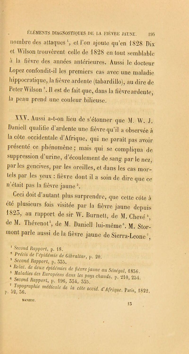 nombre des attaques1, et l’on ajoute qu’en 1828 Dix et Wilson trouvèrent celle de 1828 en tout semblable à la fièvre des années antérieures. Aussi le docteur Lopez confondit-il les premiers cas avec une maladie hippocratique, la fièvre ardente (tabardillo), au dire de Peter Wilson \ Il est de fait que, dans la fièvre ardente, la peau prend une couleur bilieuse. XXV. Aussi a-t-on lieu de s’étonner que M. W. J. Daniell qualifie d’ardente une fièvre qu’il a observée à la côte occidentale d’Afrique, qui ne paraît pas avoir présenté ce phénomène ; mais qui se compliqua de suppression d’urine, d’écoulement de sang par le nez, parles gencives, par les oreilles, et dans les cas mor- tels par les yeux : fièvre dont il a soin de dire que ce n’était pas la fièvre jaune3. Ceci doit d’autant plus surprendre, que cette côte à été plusieurs fois visitée par la fièvre jaune depuis 1825, au rapport de sir W. Burnelt, de M. Chevé \ de M. Thévenot5, de M. Daniell lui-même0. M. Stor- 1)1 ont Par,e aussi de la fièvre jaune de Sierra-Leone7, !»• 1 Second, Rapport, p. 18. ‘ Précis de Vépidémie de Gibraltar, p. 20. 3 Second Rapport, p. 555. 5 ’ de deux épidémies de fièvre jaune au Sénégal, 1856 Maladies des Européens dans les pays chauds, p. 210 254 Second Rapport, p. 106, 554, 555 ’ \ToVograVhü médicale de la côte occid. d'Afrigue. Paris, 1822, manzim .