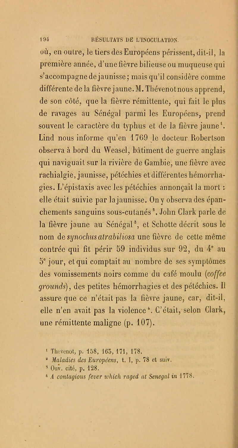 où, en outre, le tiers des Européens périssent, dit-il, la première année, d’une fièvre bilieuse ou muqueuse qui s’accompagne de jaunisse; mais qu’il considère comme différente de la fièvre jaune. M. Thévenotnous apprend, de son côté, que la fièvre rémittente, qui fait le plus de ravages au Sénégal parmi les Européens, prend souvent le caractère du typhus et de la fièvre jaune1. Lind nous informe qu’en 1769 le docteur Robertson observa à bord du VVeasel, bâtiment de guerre anglais qui naviguait sur la rivière de Gambie, une fièvre avec rachialgie, jaunisse, pétéchies et différentes hémorrha- gies. L’épistaxis avec les pétéchies annonçait la mort : elle était suivie par la jaunisse. On y observa des épan- chements sanguins sous-cutanés2. John Clark parle de la fièvre jaune au Sénégal3, et Schotte décrit sous le nom de sijnoclms atrabiliosa une fièvre de cette même contrée qui fit périr 59 individus sur 92, du 4e au 5e jour, et qui comptait au nombre de ses symptômes des vomissements noirs comme du café moulu (coffee grounds), des petites hémorrhagies et des pétéchies. Il assure que ce n’était pas la fièvre jaune, car, dit-il, elle n’en avait pas la violence4. C’était, selon Clark, une rémittente maligne (p. 107). 1 Thcvenut, p. 158, 165, 171, 178. J Maladies des Européens, t. I, p. 78 et suiv. * Ouv. cité, p. 128. 4 A contagions fever which raged at Sénégal in 1778.