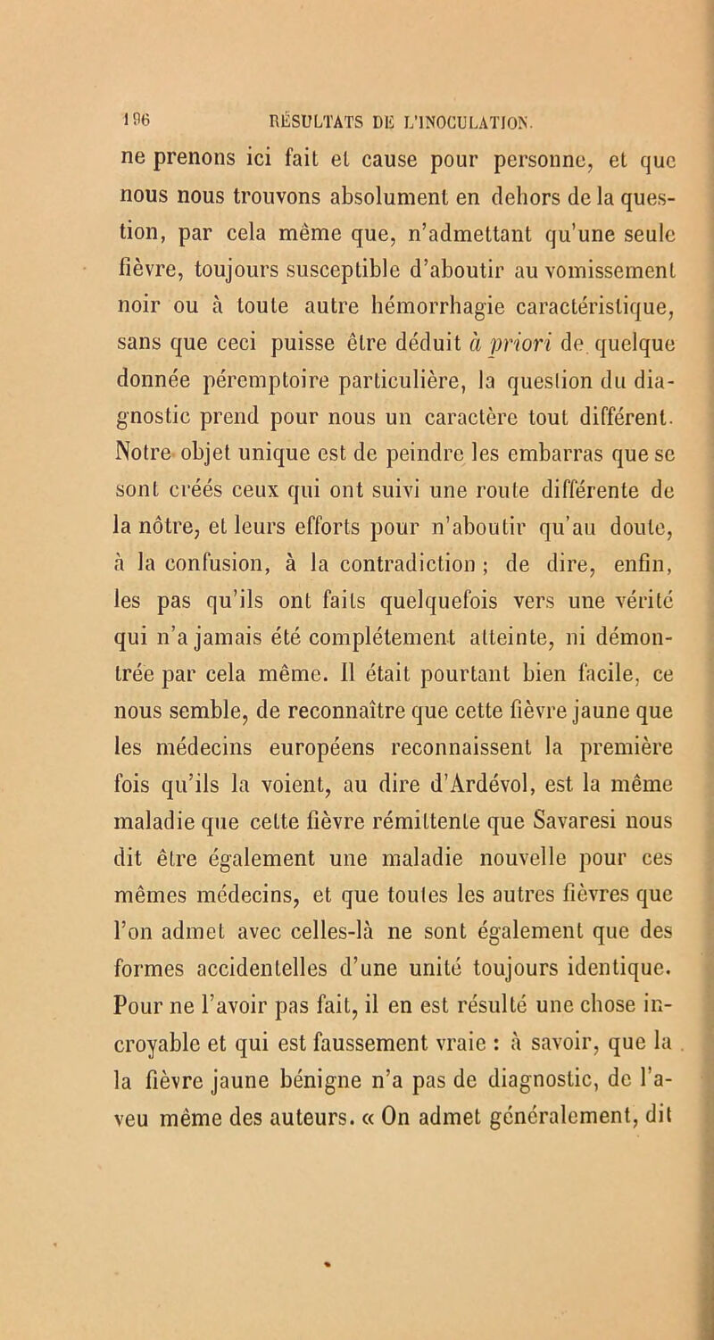 ne prenons ici fait et cause pour personne, et que nous nous trouvons absolument en dehors de la ques- tion, par cela même que, n’admettant qu’une seule lièvre, toujours susceptible d’aboutir au vomissement noir ou à toute autre hémorrhagie caractéristique, sans que ceci puisse être déduit à priori de quelque donnée péremptoire particulière, la queslion du dia- gnostic prend pour nous un caractère tout différent. Notre objet unique est de peindre les embarras que se sont créés ceux qui ont suivi une route différente de la nôtre, et leurs efforts pour n’aboutir qu’au doute, tà la confusion, à la contradiction ; de dire, enfin, les pas qu’ils ont faits quelquefois vers une vérité qui n’a jamais été complètement atteinte, ni démon- trée par cela même. Il était pourtant bien facile, ce nous semble, de reconnaître que cette fièvre jaune que les médecins européens reconnaissent la première fois qu’ils la voient, au dire d’Àrdévol, est la même maladie que cette fièvre rémittente que Savaresi nous dit être également une maladie nouvelle pour ces mêmes médecins, et que toutes les autres fièvres que l’on admet avec celles-là ne sont également que des formes accidentelles d’une unité toujours identique. Pour ne l’avoir pas fait, il en est résulté une chose in- croyable et qui est faussement vraie : à savoir, que la la fièvre jaune bénigne n’a pas de diagnostic, de l'a- veu même des auteurs. « On admet généralement, dit