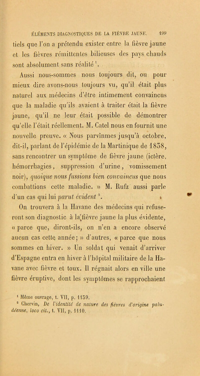 tiels que l’on a prétendu exister entre la fièvre jaune et les fièvres rémittentes bilieuses des pays chauds sont absolument sans réalité1. Aussi nous-sommes nous toujours dit, ou pour mieux dire avons-nous toujours vu, qu’il était plus naturel aux médecins d’être intimement convaincus que la maladie qu’ils avaient à traiter était la fièvre jaune, qu’il ne leur était possible de démontrer qu’elle l’était réellement. M. Catel nous en fournit une nouvelle preuve. « Nous parvînmes jusqu’à octobre, dit-il, parlant de l’épidémie de la Martinique de 1858, sans rencontrer un symptôme de fièvre jaune (ictère, hémorrhagies, suppression d’urine, vomissement noir), quoique nous fussions bien convaincus que nous combattions cette maladie. » M. Rufz aussi parle d’un cas qui lui parut évident2. » On trouvera à la Havane des médecins qui refuse- ront son diagnostic à lajiièvre jaune la plus évidente, « parce que, diront-ils, on n’en a encore observé aucun cas cette année; » d’autres, « parce que nous sommes en hiver. » Un soldat qui venait d’arriver d’Espagne entra en hiver à l’hôpital militaire de la Ha- vane avec fièvre et toux. Il régnait alors en ville une fièvre éruptive, dont les symptômes se rapprochaient 1 Même ouvrage, t. VII, p. 1139. 2 Chervin, De l'identité de nature des fièvres d'origine palu- déenne, loco cil., t. VII, p. 1110.