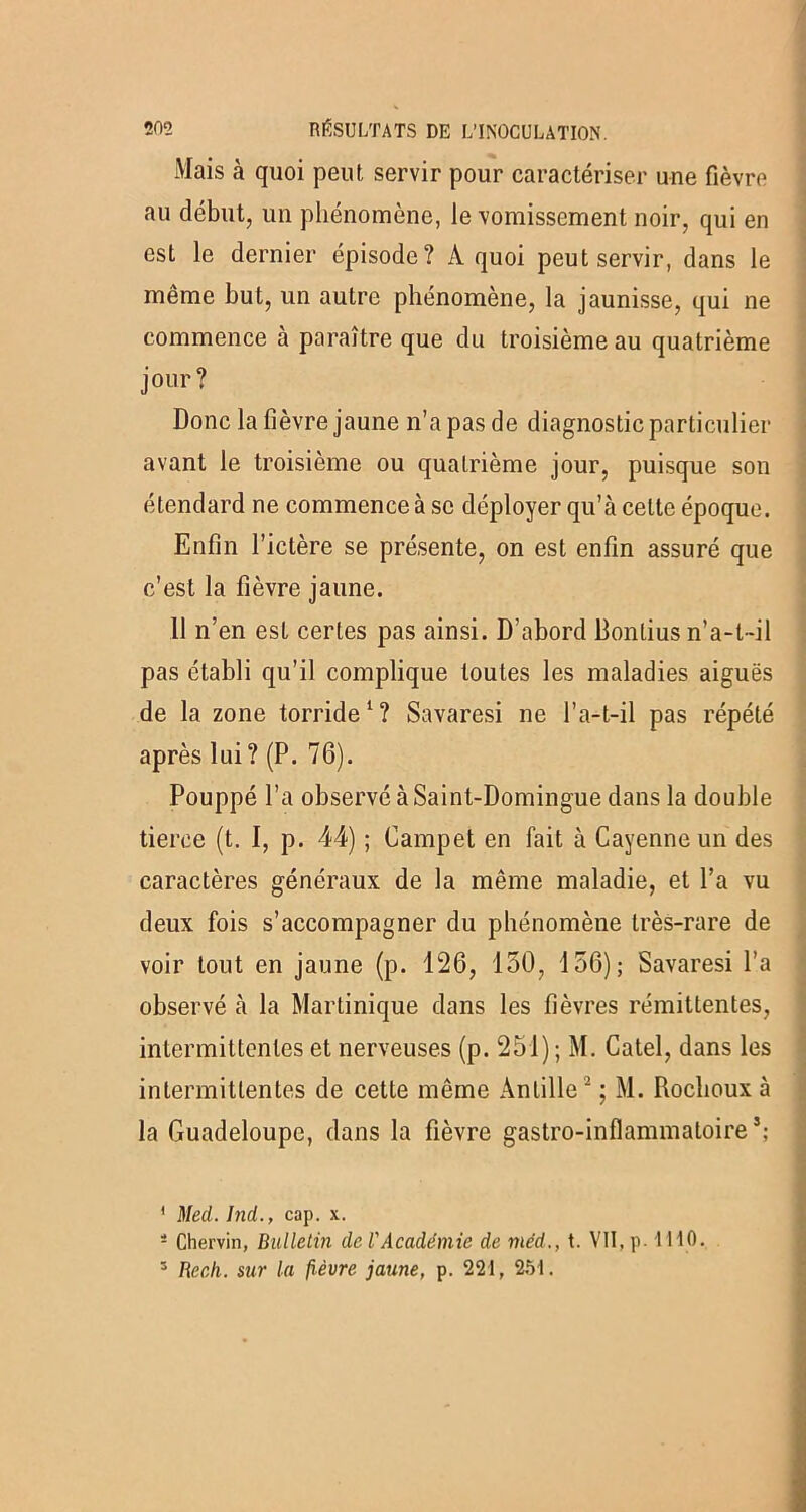 Mais à quoi peut, servir pour caractériser une fièvre au début, un phénomène, le vomissement noir, qui en est le dernier épisode? À quoi peut servir, dans le même but, un autre phénomène, la jaunisse, qui ne commence à paraître que du troisième au quatrième jour? Donc la fièvre jaune n’a pas de diagnostic particulier avant le troisième ou quatrième jour, puisque son étendard ne commence à se déployer qu’à celte époque. Enfin l’ictère se présente, on est enfin assuré que c’est la fièvre jaune. 11 n’en est certes pas ainsi. D’abord Bontius n’a-t-il pas établi qu’il complique toutes les maladies aiguës de la zone torride1? Savaresi ne l’a-t-il pas répété après lui ? (P. 76). Pouppé l’a observé à Saint-Domingue dans la double tierce (t. I, p. 44) ; Campet en fait à Cayenne un des caractères généraux de la même maladie, et l’a vu deux fois s’accompagner du phénomène très-rare de voir tout en jaune (p. 126, 150, 156); Savaresi l’a observé à la Martinique dans les fièvres rémittentes, intermittentes et nerveuses (p. 251) ; M. Catel, dans les intermittentes de cette même Anlille2 ; M. Rochoux à la Guadeloupe, dans la fièvre gastro-inflammatoire’; ' Med. Ind., cap. x. 4 Chervin, Bulletin de l'Académie de méd., t. VII, p- I HO. 3 Recli. sur la fièvre jaune, p. 221, 251.