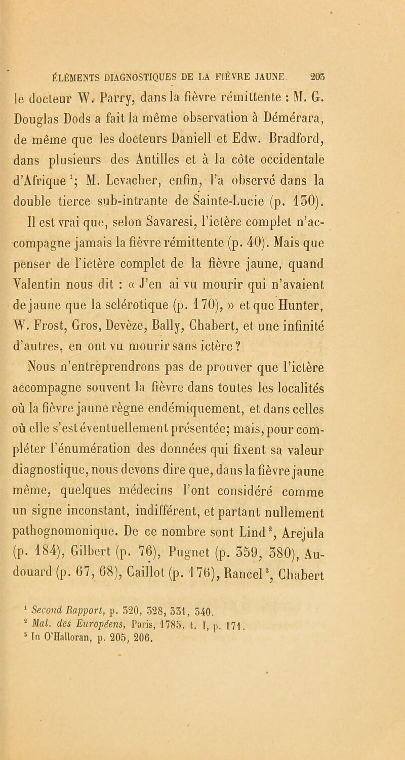 le docteur \Y. Parry, dans la fièvre rémittente : M. G. Douglas Dods a fait la même observation à Démérara, de même que les docteurs Daniell et Edw. Bradford, dans plusieurs des Antilles et à la côte occidentale d’Afrique l; M. Levacher, enfin, l’a observé dans la double tierce sub-inlrante de Sainte-Lucie (p. 150). Il est vrai que, selon Savaresi, l’ictère complet n’ac- compagne jamais la fièvre rémittente (p. 40). Mais que penser de l’ictère complet de la fièvre jaune, quand Valentin nous dit : « J’en ai vu mourir qui n’avaient de jaune que la sclérotique (p. 170), » et que Hunter, W. Frost, Gros, Devèze, Bally, Cbabert, et une infinité d’autres, en ont vu mourir sans ictère ? Nous n’entrèprendrons pas de prouver que l’ictère accompagne souvent la fièvre dans toutes les localités où la fièvre jaune règne endémiquement, et dans celles où elle s’est éventuellement présentée; mais, pour com- pléter l’énumération des données qui fixent sa valeur diagnostique, nous devons dire que, dans la fièvre jaune même, quelques médecins l’ont considéré comme un signe inconstant, indifférent, et partant nullement pathognomonique. De ce nombre sont Lind2, Arejula (p. 184), Gilbert (p. 76), Pugnet (p. 359, 580), Au- douard (p. 67, 68), Caillot (p. 176), Rancel3, Cbabert 1 Second Rapport, p. 520, 528, 551, 540. 5 Mal. des Européens, Paris, 1785, t. \, p. 171. s In O’Halloran, p. 205, 206.