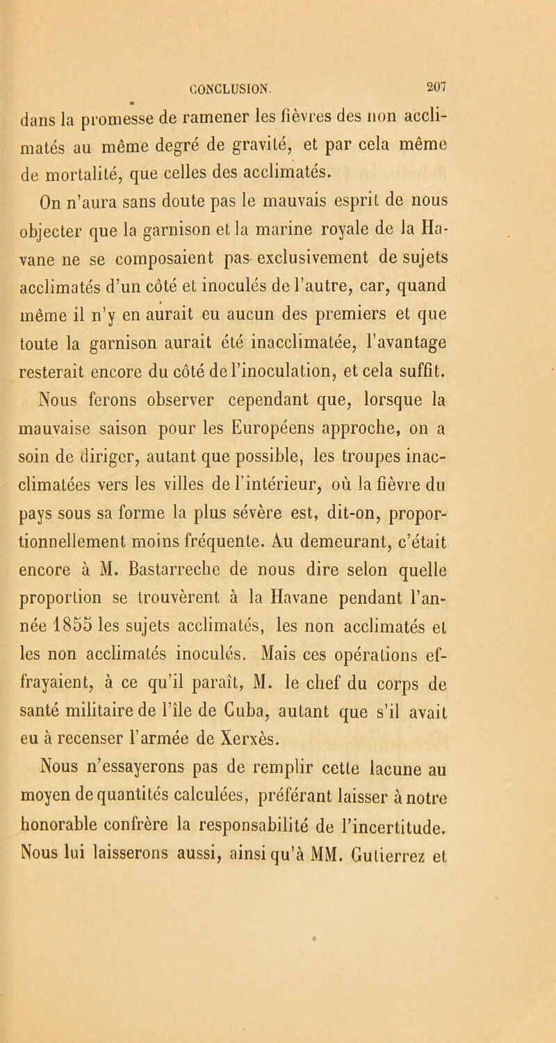 dans la promesse de ramener les fièvres des non accli- matés au même degré de gravité, et par cela même de mortalité, que celles des acclimatés. On n’aura sans doute pas le mauvais esprit de nous objecter que la garnison et la marine royale de la Ha- vane ne se composaient pas exclusivement de sujets acclimatés d’un côté et inoculés de l’autre, car, quand même il n’y en aurait eu aucun des premiers et que toute la garnison aurait été inacclimatée, l’avantage resterait encore du côté de l’inoculation, et cela suffit. Nous ferons observer cependant que, lorsque la mauvaise saison pour les Européens approche, on a soin de diriger, autant que possible, les troupes inac- climatées vers les villes de l’intérieur, où la fièvre du pays sous sa forme la plus sévère est, dit-on, propor- tionnellement moins fréquente. Au demeurant, c’était encore à M. Bastarreche de nous dire selon quelle proportion se trouvèrent à la Havane pendant l’an- née 1855 les sujets acclimatés, les non acclimatés et les non acclimatés inoculés. Mais ces opérations ef- frayaient, à ce qu’il paraît, M. le chef du corps de santé militaire de l’île de Cuba, autant que s’il avait eu à recenser l’armée de Xerxès. Nous n’essayerons pas de remplir cette lacune au moyen de quantités calculées, préférant laisser à notre honorable confrère la responsabilité de l’incertitude. Nous lui laisserons aussi, ainsi qu’à MM. Gulierrez et