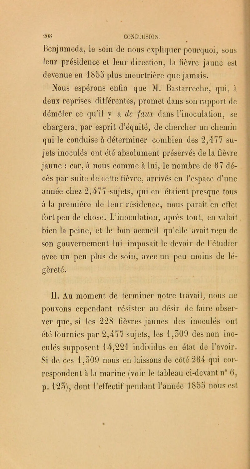 Benjumeda, le soin de nous expliquer pourquoi, sous leur présidence et leur direction, la fièvre jaune est devenue en 1855 plus meurtrière que jamais. Nous espérons enfin que M. Bastarreche, qui, à deux reprises différentes, promet dans son rapport de démêler ce qu'il y a de faux dans l’inoculation, se chargera, par esprit d’équité, de chercher un chemin qui le conduise à déterminer combien des 2,477 su- jets inoculés ont été absolument préservés de la fièvre jaune : car, à nous comme à lui, le nombre de 67 dé- cès par suite de celte fièvre, arrivés en l’espace d’une année chez 2,477 sujets, qui en élaient presque tous à la première de leur résidence, nous paraît en effet fort peu de chose. L'inoculation, après tout, en valait bien la peine, et le bon accueil qu’elle avait reçu de son gouvernement lui imposait le devoir de l’étudier avec un peu plus de soin, avec un peu moins de lé- gèreté. 11. Au moment de terminer notre travail, nous ne pouvons cependant résister au désir de faire obser- ver que, si les 228 fièvres jaunes des inoculés ont été fournies par 2,477 sujets, les 1,509 des non ino- culés supposent 14,221 individus en état de l’avoir. Si de ces 1,509 nous en laissons de côté 264 qui cor- respondent à la marine (voir le tableau ci-devant n° 6, p. 125), dont l’effectif pendant l’année 1855 nous est