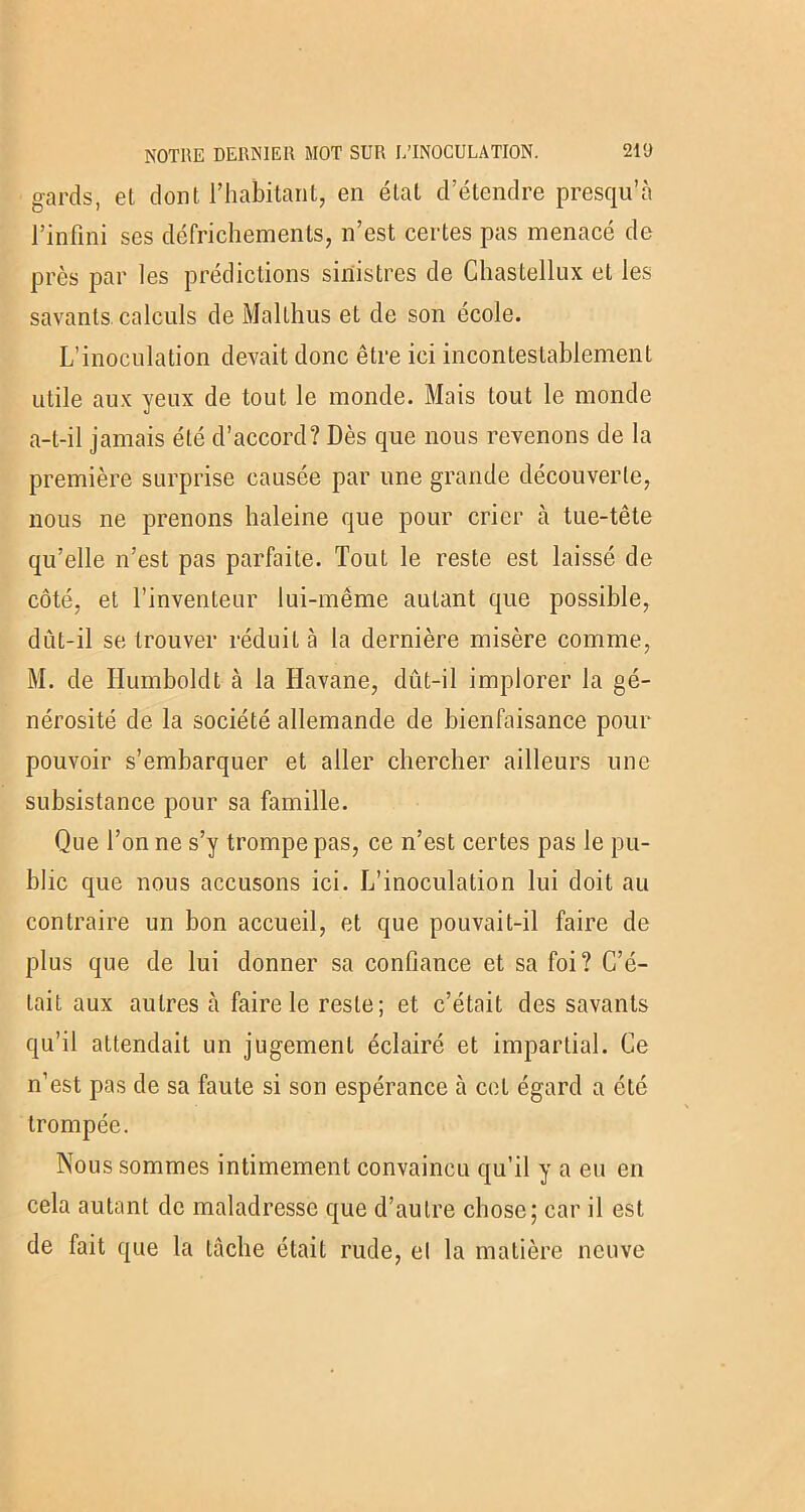 gards, et dont l’habitant, en état d’étendre presqu’à l’infini ses défrichements, n’est certes pas menacé de près par les prédictions sinistres de Chastellux et les savants, calculs de Malthus et de son école. L’inoculation devait donc être ici incontestablement utile aux yeux de tout le monde. Mais tout le monde a-t-il jamais été d’accord? Dès que nous revenons de la première surprise causée par une grande découverte, nous ne prenons haleine que pour crier à tue-tête qu’elle n’est pas parfaite. Tout le reste est laissé de côté, et l’inventeur lui-même autant que possible, dût-il se trouver réduit à la dernière misère comme, M. de Humboldt cà la Havane, dût-il implorer la gé- nérosité de la société allemande de bienfaisance pour pouvoir s’embarquer et aller chercher ailleurs une subsistance pour sa famille. Que l’on ne s’y trompe pas, ce n’est certes pas le pu- blic que nous accusons ici. L’inoculation lui doit au contraire un bon accueil, et que pouvait-il faire de plus que de lui donner sa confiance et sa foi? C’é- tait aux autres à faire le reste; et c’était des savants qu’il attendait un jugement éclairé et impartial. Ce n’est pas de sa faute si son espérance à cet égard a été trompée. Nous sommes intimement convaincu qu’il y a eu en cela autant de maladresse que d’autre chose; car il est de fait que la tâche était rude, el la matière neuve