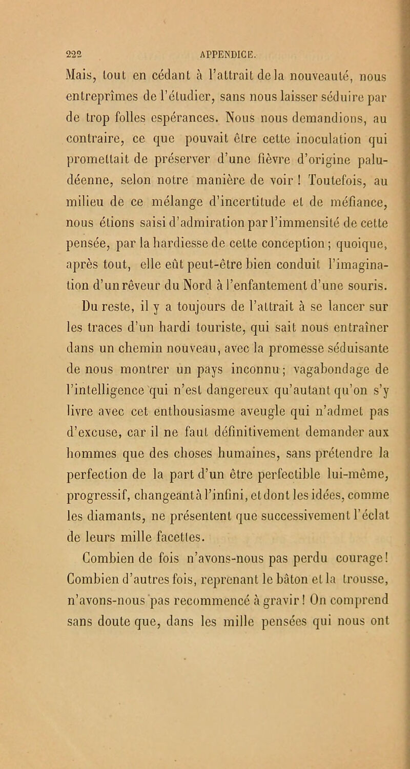 Mais, loul en cédant à l’attrait de la nouveauté, nous entreprîmes de l’étudier, sans nous laisser séduire par de trop folles espérances. Nous nous demandions, au contraire, ce que pouvait être cette inoculation qui promettait de préserver d’une fièvre d’origine palu- déenne, selon notre manière de voir ! Toutefois, au milieu de ce mélange d’incertitude et de méfiance, nous éLions saisi d’admiration par l’immensité de cette pensée, par la hardiesse de celte conception; quoique, après tout, elle eût peut-être bien conduit l’imagina- tion d’un rêveur du Nord à l’enfantement d’une souris. Du reste, il y a toujours de l’attrait à se lancer sur les traces d’un hardi touriste, qui sait nous entraîner dans un chemin nouveau, avec la promesse séduisante de nous montrer un pays inconnu ; vagabondage de l’intelligence qui n’est dangereux qu’autant qu’on s’y livre avec cet enthousiasme aveugle qui n’admet pas d’excuse, car il ne faut définitivement demander aux hommes que des choses humaines, sans prétendre la perfection de la part d’un être perfectible lui-même, progressif, changeant à l’infini, et dont les idées, comme les diamants, ne présentent que successivement l’éclat de leurs mille facettes. Combien de fois n’avons-nous pas perdu courage! Combien d’autres fois, reprenant le bâton et la trousse, n’avons-nous pas recommencé «à gravir ! On comprend sans doute que, dans les mille pensées qui nous ont