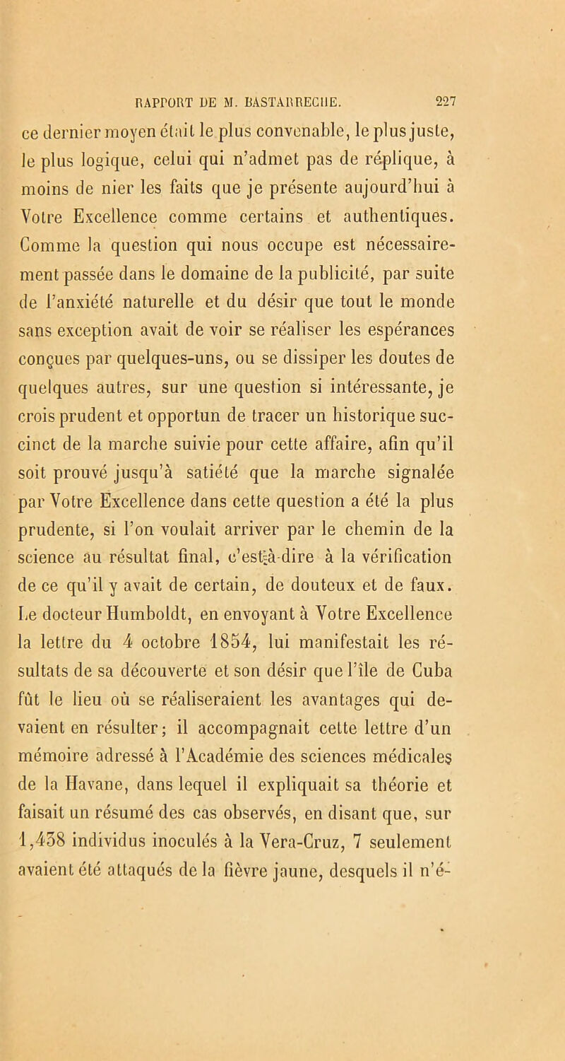 ce dernier moyen était le plus convenable, le plus juste, le plus logique, celui qui n’admet pas de réplique, à moins de nier les faits que je présente aujourd’hui à Votre Excellence comme certains et authentiques. Comme la question qui nous occupe est nécessaire- ment passée dans le domaine de la publicité, par suite de l’anxiété naturelle et du désir que tout le monde sans exception avait de voir se réaliser les espérances conçues par quelques-uns, ou se dissiper les doutes de quelques autres, sur une question si intéressante, je crois prudent et opportun de tracer un historique suc- cinct de la marche suivie pour cette affaire, afin qu’il soit prouvé jusqu’à satiété que la marche signalée par Votre Excellence dans cette question a été la plus prudente, si l’on voulait arriver par le chemin de la science au résultat final, c’est-à-dire à la vérification de ce qu’il y avait de certain, de douteux et de faux. Le docteur Humboldt, en envoyant à Votre Excellence la lettre du 4 octobre 1854, lui manifestait les ré- sultats de sa découverte et son désir que l’île de Cuba fut le lieu où se réaliseraient les avantages qui de- vaient en résulter; il accompagnait cette lettre d’un mémoire adressé à l’Académie des sciences médicales de la Havane, dans lequel il expliquait sa théorie et faisait un résumé des cas observés, en disant que, sur 1,438 individus inoculés à la Vera-Cruz, 7 seulement avaient été attaqués delà fièvre jaune, desquels il n’é-