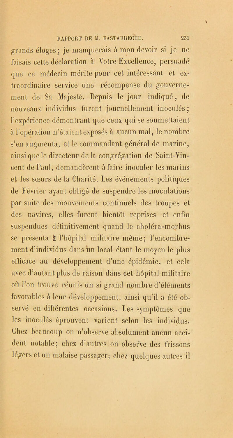 grands éloges; je manquerais à mon devoir si je ne faisais celte déclaration à Votre Excellence, persuadé que ce médecin mérite pour cet intéressant et ex- traordinaire service une récompense du gouverne- ment de Sa Majesté. Depuis le jour indiqué, de nouveaux individus furent journellement inoculés ; l’expérience démontrant que ceux qui se soumettaient à l’opération n’étaient exposés à aucun mal, le nombre s’en augmenta, et le commandant général de marine, ainsi que le directeur delà congrégation de Saint-Vin- cent de Paul, demandèrent à faire inoculer les marins et les sœurs de la Charité. Les événements politiques de Février ayant obligé de suspendre les inoculations par suite des mouvements continuels des troupes et des navires, elles furent bientôt reprises et enfin suspendues définitivement quand le choléra-morbus se présenta à l’hôpital militaire même; l’encombre- ment d’individus dans un local étant le moyen le plus efficace au développement d’une épidémie, et cela avec d’autant plus de raison dans cet hôpital militaire où l’on trouve réunis un si grand nombre d’éléments favorables à leur développement, ainsi qu’il a été ob- servé en différentes occasions. Les symptômes que les inoculés éprouvent varient selon les individus. Chez beaucoup on n’observe absolument aucun acci- dent notable; chez d’autres on observe des frissons légers et un malaise passager; chez quelques autres il