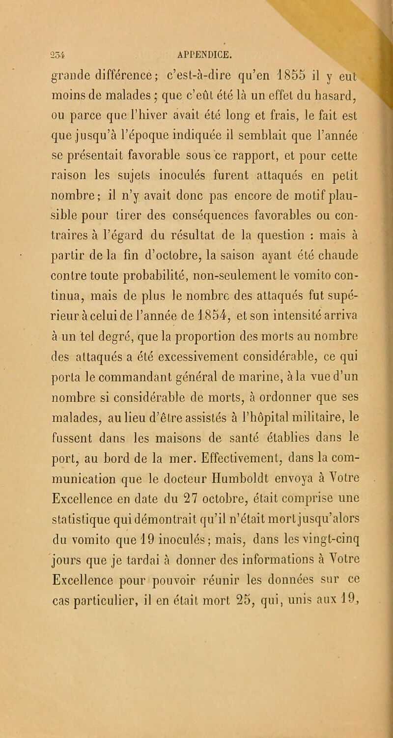 grande différence ; c’est-à-dire qu’en 1855 il y eut moins de malades ; que c’eût été là un effet du hasard, ou parce que l’hiver avait été long et frais, le fait est que jusqu’à l’époque indiquée il semblait que l’année se présentait favorable sous ce rapport, et pour cette raison les sujets inoculés furent attaqués en petit nombre; il n’y avait donc pas encore de motif plau- sible pour tirer des conséquences favorables ou con- traires à l’égard du résultat de la question : mais à partir de la fin d’octobre, la saison ayant été chaude contre toute probabilité, non-seulement le vomito con- tinua, mais de plus le nombre des attaqués fut supé- rieur à celui de l’année de 1 854, et son intensité arriva à un tel degré, que la proportion des morts au nombre des attaqués a été excessivement considérable, ce qui porta le commandant général de marine, à la vue d’un nombre si considérable de morts, à ordonner que ses malades, au lieu d’être assistés à l’hôpital militaire, le fussent dans les maisons de santé établies dans le port, au bord de la mer. Effectivement, dans la com- munication que le docteur Ilumboldt envoya à Votre Excellence en date du 27 octobre, était comprise une statistique qui démontrait qu’il n’était mort jusqu’alors du vomito que 19 inoculés; mais, dans les vingt-cinq jours que je tardai à donner des informations à Votre Excellence pour pouvoir réunir les données sur ce cas particulier, il en était mort 25, qui, unis aux 19,