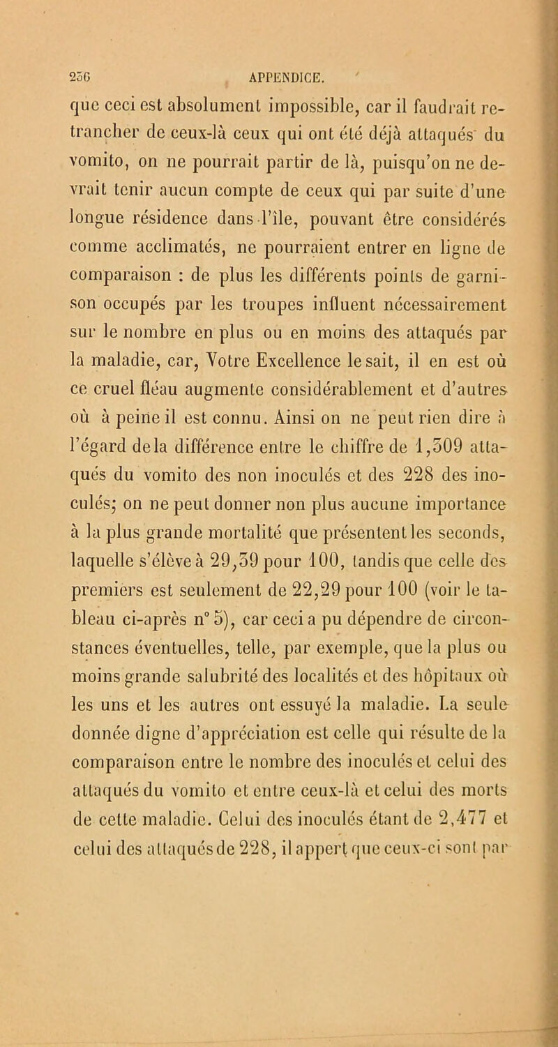 que ceci est absolument impossible, car il faudrait re- trancher de ceux-là ceux qui ont été déjà attaqués du vomito, on ne pourrait partir de là, puisqu’on ne de- vrait tenir aucun compte de ceux qui par suite d’une longue résidence dans Tîle, pouvant être considérés comme acclimatés, ne pourraient entrer en ligne de comparaison : de plus les différents points de garni- son occupés par les troupes influent nécessairement sur le nombre en plus ou en moins des attaqués par la maladie, car, Votre Excellence lésait, il en est où ce cruel fléau augmente considérablement et d’autres où à peine il est connu. Ainsi on ne peut rien dire à l’égard delà différence entre le chiffre de 1,509 atta- qués du vomito des non inoculés et des 228 des ino- culés; on ne peut donner non plus aucune importance à la plus grande mortalité que présentent les seconds, laquelle s’élève à 29,59 pour 100, tandis que celle des premiers est seulement de 22,29 pour 100 (voir le ta- bleau ci-après n°5), car ceci a pu dépendre de circon- stances éventuelles, telle, par exemple, que la plus ou moins grande salubrité des localités et des hôpitaux où les uns et les autres ont essuyé la maladie. La seule donnée digne d’appréciation est celle qui résulte de la comparaison entre le nombre des inoculés et celui des attaqués du vomito et entre ceux-là et celui des morts de cette maladie. Celui des inoculés étant de 2,477 et celui des attaqués de 228, il appert que ceux-ci sont par