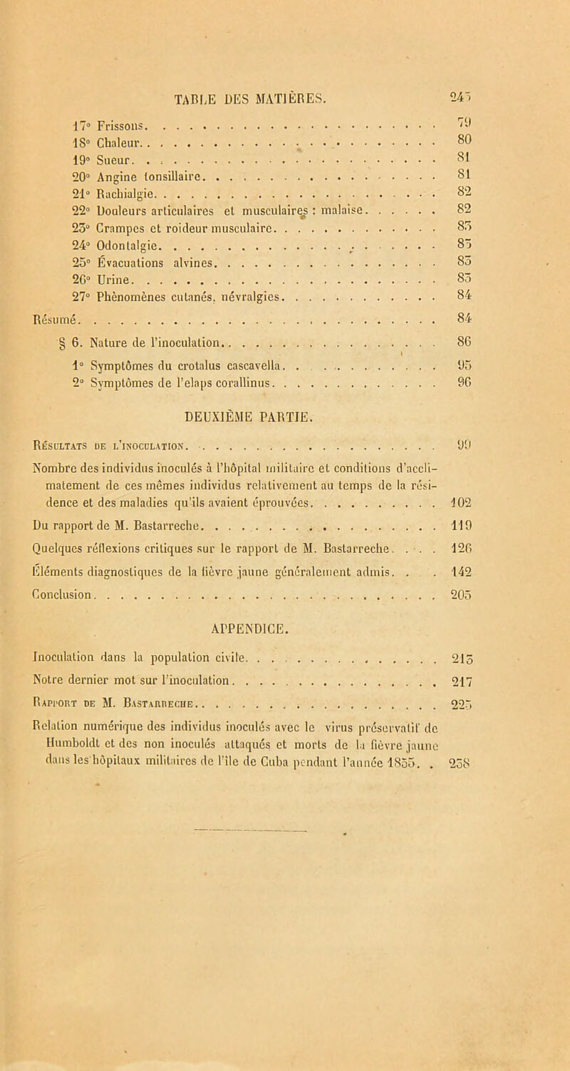 17° Frissons 1S° Chaleur 80 19° Sueur. . SI 20° Angine (onsillaire SI 21° Rachialgie 82 22° Douleurs articulaires el musculaires : malaise 82 25° Crampes et roideur musculaire 85 24° Odonlalgie 85 25° Évacuations alvines 85 2C° Urine 85 27° Phénomènes cutanés, névralgies 84 Résumé 84 § 6. Nature de l’inoculation 86 I 1° Symptômes du crotalus cascavella 95 2° Symptômes de l’elaps corallinus 96 DEUXIÈME PARTIE. Résultats de l’inoculation. 99 Nombre des individus inoculés à l’hôpital militaire et conditions d’accli- matement de ces mêmes individus relativement au temps de la rési- dence et des maladies qu’ils avaient éprouvées 102 Du rapport de M. Bastarreche. . . . 119 Quelques réflexions critiques sur le rapport de M. Bastarreche. . . . 126 Eléments diagnostiques de la lièvre jaune généralement admis. . . 142 Conclusion 205 APPENDICE. Inoculation dans la population civile. . . 215 Notre dernier mot sur l'inoculation 217 Rapport de M. Bastarreche 225 Relation numérique des individus inoculés avec le virus préservatif de Humboldt et des non inoculés attaqués et morts de la fièvre jaune dans les hôpitaux militaires de l’ile de Cuba pendant l’année 1855. . 258