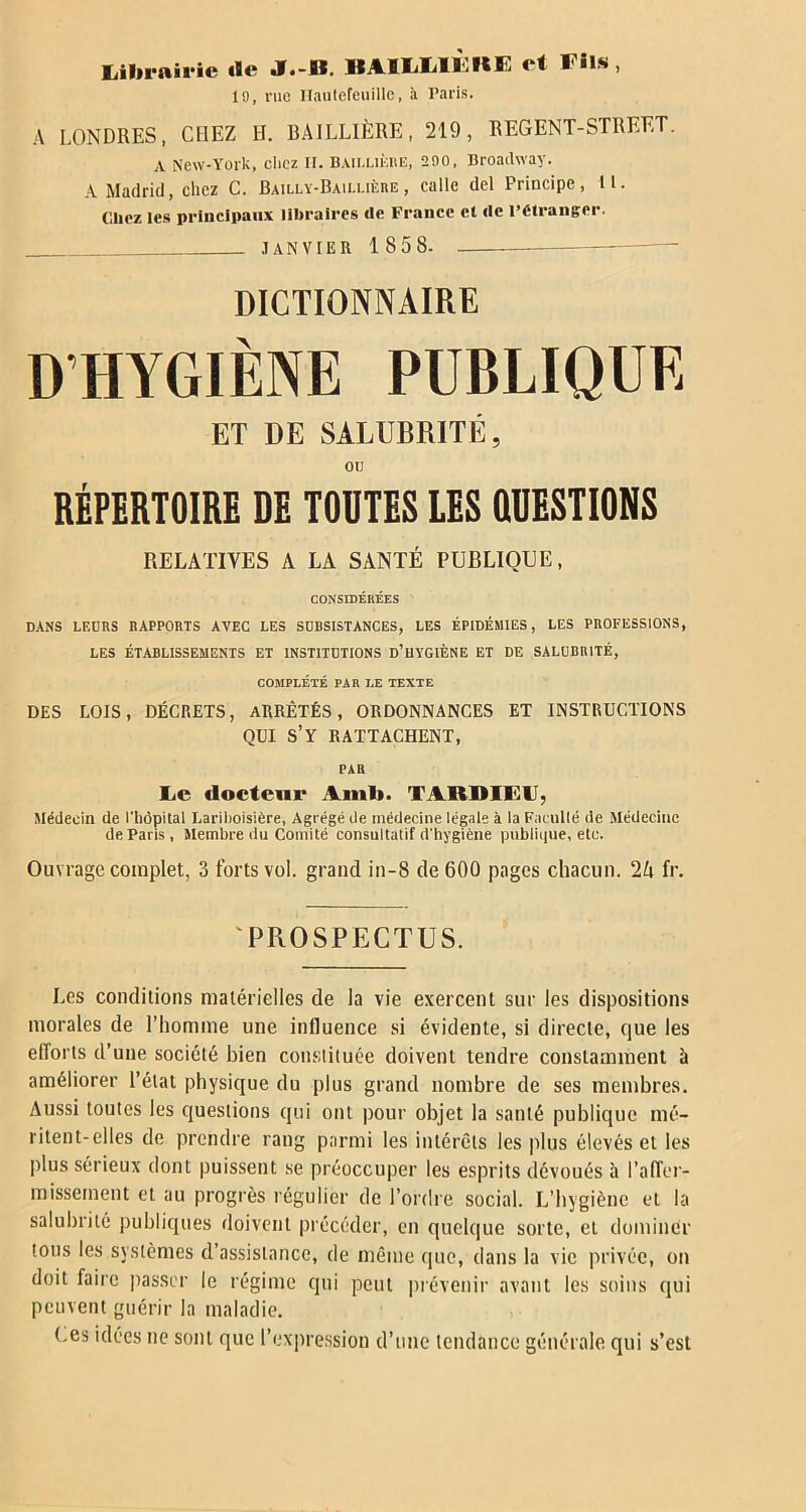Librairie «Se J.-II. BAIIiMÈllE ei Fils, 19, me Ilaulefeuille, h Paris. A LONDRES, CHEZ H. BAILLIÈRE, 219, REGENT-STREET. A New-York, chez II. Baillière, 290, Broadway. A Madrid, chez C. Bailly-Baillière, calle del Principe, U. Chez les principaux libraires de France et de l’étranger. JANVIER 185 S- — DICTIONNAIRE D’HYGIÈNE PUBLIQUE ET DE SALUBRITÉ, OU RÉPERTOIRE DE TOUTES LES QUESTIONS RELATIVES A LA SANTÉ PUBLIQUE, CONSIDÉRÉES DANS LEURS RAPPORTS AVEC LES SUBSISTANCES, LES ÉPIDÉMIES, LES PROFESSIONS, LES ÉTABLISSEMENTS ET INSTITUTIONS ü’UYGIÈNE ET DE SALUBRITÉ, COMPLÉTÉ PAR LE TEXTE DES LOIS, DÉCRETS, ARRÊTÉS, ORDONNANCES ET INSTRUCTIONS QUI S’Y RATTACHENT, PAR Le docteur Ami*. TABDIFIJ, Médecin de l'hôpital Lariboisière, Agrégé de médecine légale à la Faeullé de Médecine de Paris , Membre du Comité consultatif d'hygiène publique, etc. Ouvrage complet, 3 forts vol. grand in-8 de 600 pages chacun. 1k fr. PROSPECTUS. Les conditions matérielles de la vie exercent sur les dispositions morales de l’homme une influence si évidente, si directe, que les efforts d’une société bien constituée doivent tendre constamment à améliorer l’état physique du plus grand nombre de ses membres. Aussi toutes les questions qui ont pour objet la santé publique mé- ritent-elles de prendre rang parmi les intérêts les plus élevés et les plus sérieux dont puissent se préoccuper les esprits dévoués à l’affer- missement et au progrès régulier de l’ordre social. L’hygiène et la salubrité publiques doivent précéder, en quelque sorte, et dominer tons les systèmes d’assistance, de même que, dans la vie privée, on doit faire passer le régime qui peut prévenir avant les soins qui peuvent guérir la maladie. (.es idées ne sont que l’expression d’une tendance générale qui s’est