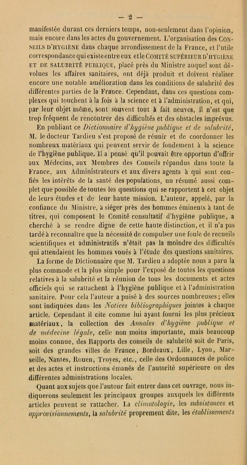 manifestée durant ces derniers temps, non-seulement dans l’opinion, mais encore dans les actes du gouvernement. L’organisation des Con- seils d’hygiène dans chaque arrondissement de la France, et l’utile correspondance qui existeentre eux elle Comité supérieur d’hygiène et de salubrité publique, placé près du Ministre auquel sont dé- volues les affaires sanitaires, ont déjà produit et doivent réaliser encore une notable amélioration dans les conditions de salubrité des différentes parties de la France. Cependant, dans ces questions com- plexes qui touchent à la fois à la science et à l’administration, et qui, par leur objet même, sont souvent tout à fait neuves, il n’est que trop fréquent de rencontrer des difficultés et des obstacles imprévus. En publiant ce Dictionnaire d’hygiène publique et de salubrité, M. le docteur Tardieu s’est proposé de réunir et de coordonner les nombreux matériaux qui peuvent servir de fondement à la science de l’hygiène publique. Il a pensé qu’il pouvait être opportun d’offrir aux Médecins, aux Membres des Conseils répandus dans toute la France, aux Administrateurs et aux divers agents à qui sont con- fiés les intérêts de la santé des populations, un résumé aussi com- plet que possible de toutes les questions qui se rapportent à cet objet de leurs études et de leur haute mission. L’auteur, appelé, par la confiance du Ministre, à siéger près des hommes éminents à tant de titres, qui composent le Comité consultatif d’hygiène publique, a cherché à se rendre digne de celle haute distinction, et il n’a pas tardé à reconnaître que la nécessité de compulser une foule de recueils scientifiques et administratifs n’était pas la moindre des difficultés qui attendaient les hommes voués à l’étude des questions sanitaires. La forme de Dictionnaire que M. Tardieu a adoptée nous a paru la plus commode et la plus simple pour l’exposé de toutes les questions relatives à la salubrité et la réunion de tous les documents et actes officiels qui se rattachent à l’hygiène publique et à l’administration sanitaire. Pour cela l’auteur a puisé à des sources nombreuses; elles sont indiquées dans les Notices bibliographiques jointes à chaque article. Cependant il cite comme lui ayant fourni les plus précieux matériaux, la collection des Annales d'hygiène publique et de médecine légale, celle non moins importante, mais beaucoup moins connue, des Rapports des conseils de salubrité soit de Paris, soit des grandes villes de France, Bordeaux, Lille, Lyon, Mar- seille, Nantes, Rouen, Troyes, etc., celle des Ordonnances de police et des actes et instructions émanés de l’autorité supérieure ou des différentes administrations locales. Quant aux sujets que l’auteur fait entrer dans cet ouvrage, nous in- diquerons seulement les principaux groupes auxquels les différents articles peuvent se rattacher. La climatologie, les subsistances et approvisionnements, la salubrité proprement dite, les établissements