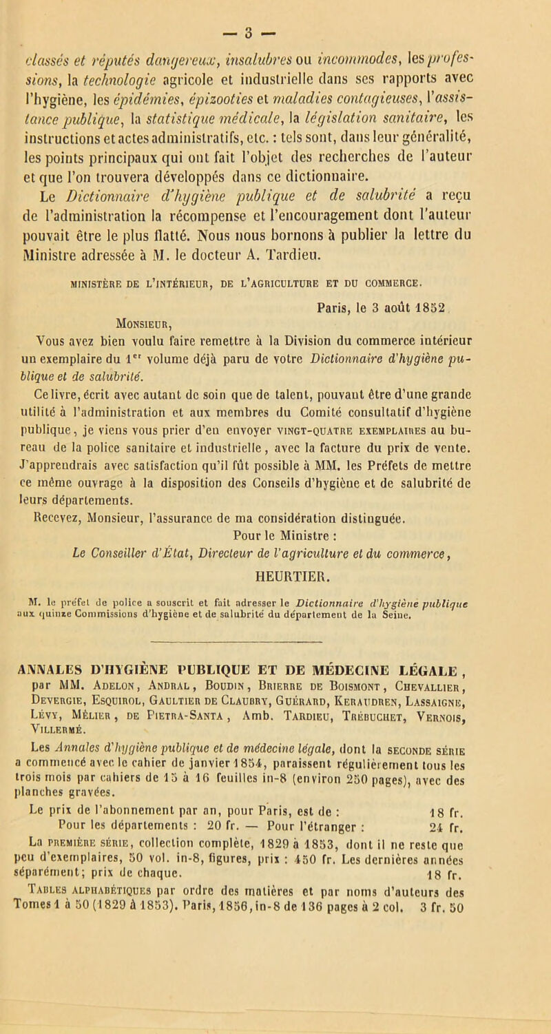 classés et réputés dangereux, insalubres ou incommodes, \es profes- sions, la technologie agricole et industrielle dans ses rapports avec l’hygiène, les épidémies, épizooties et maladies contagieuses, l’assts- tance publique, la statistique médicale, la législation sanitaire, les instructions et actes administratifs, etc. : tels sont, dans leur généralité, les points principaux qui ont fait l’objet des recherches de l’auteur et que l’on trouvera développés dans ce dictionnaire. Le Dictionnaire d’hygiène publique et de salubrité a reçu de l’administration la récompense et l’encouragement dont l’auteur pouvait être le plus flatté. Nous nous bornons à publier la lettre du Ministre adressée à M. le docteur A. Tardieu. MINISTÈRE DE L’INTÉRIEUR, DE L’AGRICULTURE ET DU COMMERCE. Paris, le 3 août 1832 Monsieur, Vous avez bien voulu faire remettre à la Division du commerce intérieur un exemplaire du 1 volume déjà paru de votre Dictionnaire d'hygiène pu- blique et de salubrité. Ce livre, écrit avec autant de soin que de talent, pouvaut être d’une grande utilité à l’administration et aux membres du Comité consultatif d’hygiène publique, je viens vous prier d’eu envoyer vingt-quatre exemplaires au bu- reau de la police sanitaire et industrielle, avec la facture du prix de vente. J’appreudrais avec satisfaction qu’il fût possible à MM. les Préfets de mettre ce même ouvrage à la disposition des Conseils d’hygiène et de salubrité de leurs départements. Recevez, Monsieur, l’assurance de ma considération distinguée. Pour le Ministre : Le Conseiller d’État, Directeur de l'agriculture et du commerce, HEURTIER. M. le préfel de police u souscrit et fait adresser le Dictionnaire d’hygiène publique aux quinxe Commissions d’hygiène et de salubrité' du de'parlcment de la Seine, ANNALES D’I1YGIÈNE PUBLIQUE ET DE MÉDECINE LÉGALE , par MM. Adelon, Andral, Boudin, Brierre de Boismont, Chevallier, Devergie, Esquirol, Gaultier de Claubrv, Guérard, Keraudren, Lassaigne, Lévy, Mèlier , de Pietra-Santa , Amb. Tardieu, Trébuchet, Vernois, VlLLEBMÉ. Les Annales d'Iiygiène publique et de médecine légale, dont la seconde série a commencé avec le cahier de janvier 1854, paraissent régulièrement tous les trois mois par cahiers de 13 à 16 feuilles in-8 (environ 250 pages), avec des planches gravées. Le prix de l’abonnement par an, pour Paris, est de : 18 fr. Pour les départements : 20 fr. — Pour l’étranger : 24 fr. La première SÉRIE, collection complète, 1829 à 1853, dont il ne reste que peu d’exemplaires, 50 vol. in-8, figures, prix : 450 fr. Les dernières années séparément; prix de chaque. 18 fr. Tables alphabétiques par ordre des matières et par noms d’auteurs des Tomes 1 à 50 (1829 à 1853). Paris, 1856,in-8 de 136 pages à 2 col. 3 fr. 50