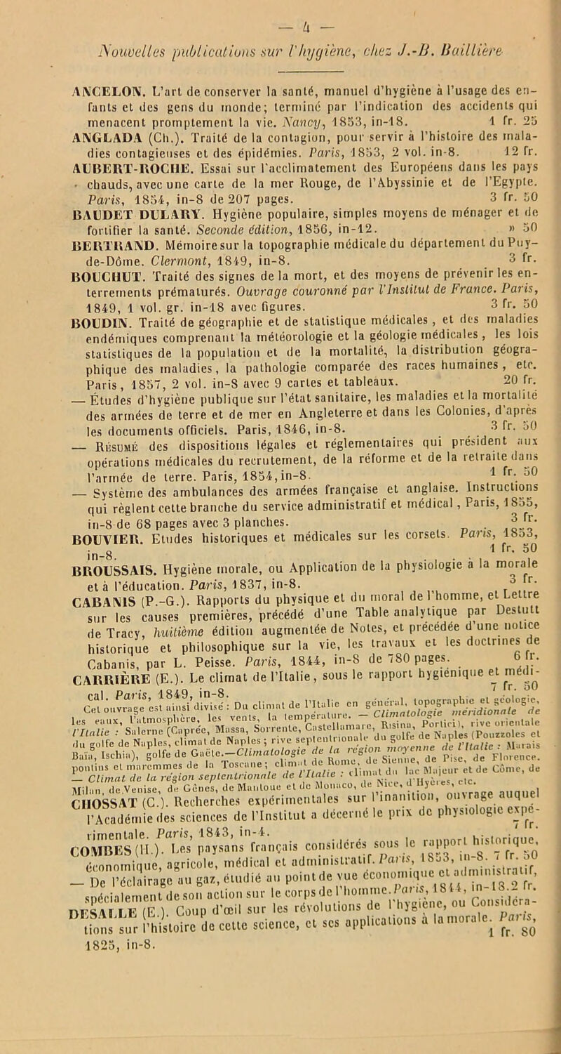 Nouvelles publications sur l'hygiène, chez J.-B. Baillière ANCELON. L’art de conserver la santé, manuel d’hygiène à l’usage des en- fants et des gens du monde; terminé par l’indication des accidents qui menacent promptement la vie. Nancy, 1853, in-18. 1 fr. 23 ANGLADA (Ch.). Traité de la contagion, pour servir à l’histoire des mala- dies contagieuses et des épidémies. Paris, 1833, 2 vol. in-8. 12 Tr. ALBERT-ROCHE. Essai sur l'acclimatement des Européens dans les pays • chauds, avec une carte de la mer Rouge, de l’Abyssinie et de l’Egypte. Paris, 1854, in-8 de 207 pages. 3 fr. 50 BAUDET DULARY. Hygiène, populaire, simples moyens de ménager et de fortifier la santé. Seconde édition, 1836, in-12. « 30 BERTRAND. Mémoiresurla topographie médicale du département du Puy- de-Dôme. Clermont, 1849, in-8. 3 fr. BOUCHUT. Traité des signes delà mort, et des moyens de prévenir les en- terrements prématurés. Ouvrage couronné par l'Institut de France. Paris, 1849, 1 vol. gr. in-18 avec figures. 3 fr. 50 BOUDIN. Traité de géographie et de statistique médicales , et des maladies endémiques comprenant la météorologie et la géologie médicales, les lois statistiques de la population et de la mortalité, la distribution géogra- phique des maladies, la pathologie comparée des races humaines, etc. Paris, 1857, 2 vol. in-8 avec 9 caries et tableaux. 20 fr. — Études d’hygiène publique sur l’état sanitaire, les maladies et la mortalité des armées de terre et de mer en Angleterre et dans les Colonies, d après les documents officiels. Paris, 1846, in-8. 3 fr. uO — Résumé des dispositions légales et réglementaires qui président aux opérations médicales du recrutement, de la réforme et de la retraite dans l’armée de terre. Paris, 1854, in-8. 1 fr. oO — Système des ambulances des armées française et anglaise. Instructions qui règlent cette branche du service administratif et médical, Paris, 1835, in-8 de 68 pages avec 3 planches. . 3 fr. BOUVIER. Etudes historiques et médicales sur les corsets. Pans, lboo, in 8 ^ *r- BROUSSAIS. Hygiène morale, ou Application de la physiologie à la morale et à l’éducation. Paris, 1837, in-8. ° r* CABANIS (P.-G.). Rapports du physique et du moral de 1 homme, et Lettre sur les causes premières, précédé d’une Table analytique par Destutt de Tracy, huitième édition augmentée, de Notes, et précédée d une notice historique et philosophique sur la vie, les travaux et les doctrines de Cabanis, par L. Peisse. Paris, 1844, in-8 de 7S0 pages. u CARRIÈRE (E.). Le climat de l’Italie, sous le rapport hygiénique e^ m i i^- CKm.vr^’esîaitddivÜé': Du climat de l’Italie en general, topographie et gcologic^ pontins et maremmes de la Toscane; ^ * |a’ RIiljclir ct(|e Cf,me, de L Climat etc la région septentrionale de l Italie . ,a,cV Milan de Venise, de Gènes, de Mantoue et de Monaco, de hue, ü Hjmes, aie. CIIOSSAT (C ) Recherches expérimentales sur I inanition, ouvrage auque l’Académie des science, de l’Institut a décerné le prix de physiologie expe- CoSslH.fS paysan^français considérés sous le -pporl histonque. économinue agricole, médical et administratif. Pat is, 18j3, in 8. ‘ lr- J _ De l’éclairage au gaz, étudié au point de vue 3 ^ «maniement de son action sur le corps de 1 homme./atis, 18 , . * HFSA, I E (F ) Coup d'œil sur les révolutions de Phygiene, ou Considéra- tions siir l’histoire de cette science, et ses applications a la morale. Para. 1825, in-8.