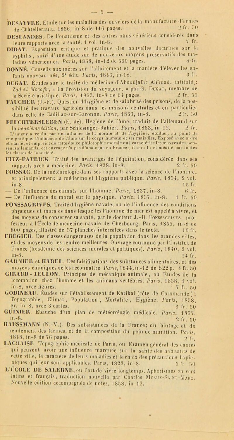 DESAYVRE. Étudesur les maladies des ouvriers delà manufacture d'armes de Châtellerault. 1856, in-8 de 116 pages. - Tr. 50 DËSLANDES. De l'onanisme eL des autres abus vénériens considérés dans leurs rapports avec la santé. I vol. in-8. 1 fr. DIDAY. Exposition critique et pratique des nouvelles doctrines sur la syphilis, suivi d'une élude sur de nouveaux moyens préservatifs des ma- ladies vénériennes. Paris, 1858, in-12 de 560 pages. 4 fr. DONNÉ. Conseils aux mères sur l'allaitement et la manière d'élever les en- fants nouveau-nés, 2* édit. Paris, 1846, in-18. 3 fr. DUGAT. Études sur le traité de médecine d’Aboudjafar Ali’mad. intitulé,: ZaclAl Mocafir, « La Provision du voyageur, » par G. Dugat, membre de la Société asiatique. Paris, 1853, iu-8 de 64 pages. 2 fr. 50 FAUCHER (J.-F.). Question d’hygiène et de salubrité des prisons, de la pos- sibilité des travaux agricoles dans les maisons centrales et en particulier dans celle de Cadillac-sur-Garonne. Paris, 1853, in-8. 2fr. 50 FEUCI1TERSLEBEN (E. de). Hygiène de l’âme, traduit de l’allemand sur la neuvième édition, par Schlesinger-Rahier. Paris, 1853, in-12. 2 fr. L’auteur a voulu, par une alliance de la morale et de l’hygiène, étudier, au point de vue pratique, l’influence de l'âme sur le corps humain et ses maladies. Exposé avec ordre et clarté, et empreint de celte douce philosophie morale qui caractérise les œuvres des pen- senrsallemands, cet ouvrage n’a pas d’analogue en France ; il sera lu et médité par toutes les classes de la société. FITZ-PATRICK. Traité des avantages de l’équitation, considérée dans ses rapports avec la médecine. Paris, 1838, in-8. 2 fr. 50 F01SSAC. De la météorologie dans ses rapports avec la science de l’homme, et principalement la médecine et l'hygiène publique. Paris, 1854, 2 vol. in-8. 15 Tr. — De l’influence des climats sur l’homme. Paris, 1837, in-8 6 fr. — De l’influence du moral sur le physique. Paris, 1857, in-8. 1 fr. 50 FONSSAGRIVES. Traité d’hygiène navale, ou de l’influence des conditions physiques et morales dans lesquelles l’homme de mer est appelé à vivre, et des moyens de conserver sa santé, parle docteur J.-D. Fonssagrives, pro- fesseur à l’École de médecine navale de Cherbourg. Paris, 1856, in -8 de 800 pages, illustré de 57 planches intercalées dans le texte. 10 fr. FRÉGIER. Des classes dangereuses de la population dans les grandes villes, et des moyens de les rendre meilleures. Ouvrage couronné par l’Institut de France (Académie des sciences morales et politiques). Paris, 1840, 2 vol. in-8. 14 fr. GARNIER et IIAREU. Des falsifications des substances alimentaires, et des moyens chimiques de les reconnaître Paris, 1844, in-12 de 522 p. 4 fr. 50 GIRAUD - TEUUON. Principes de mécanique animale, ou Éludes de la locomotion chez l’homme et les animaux vertébrés. Paris, 1858, 1 vol. in-8, avec ligures. 7 fr. 50 GODINEAU. Études sur l’établissement de Karikal (côte de Coromandel); Topographie, Climat, Population, Mortalité, Hygiène. Paris, 1858, gr. in-8, avec 3 cartes. 3 fr. 50 GUINIER. Ebauche d’un plan de météorologie médicale. Paris, 1857, '-8- 2 Tr. 50 HAUSSMANN (N.-V.). Des subsistances de la France; du blutage et du rendement des farines, et de la composition du pain de munition. Paris, 1848, in-8 de 7G pages. o fr. UAC1JAISE. Topographie médicale de Paris, ou Examen général des cames qui peuvent avoir une influence marquée sur la santé des habitants de ‘■elle ville, le caractère de leurs maladies et le choix îles précautions hygié- niques qui leur sont applicables. Paris, 1822, in-8. 5 fr 50 L'ECOLE DE SALERNE,ou l’art de vivre longtemps. Aphorismes en vers latins et français, traduction nouvelle par Charles Meaux-Saint-Marc. Nouvelle édition accompagnée de noies. 1858, in-12.