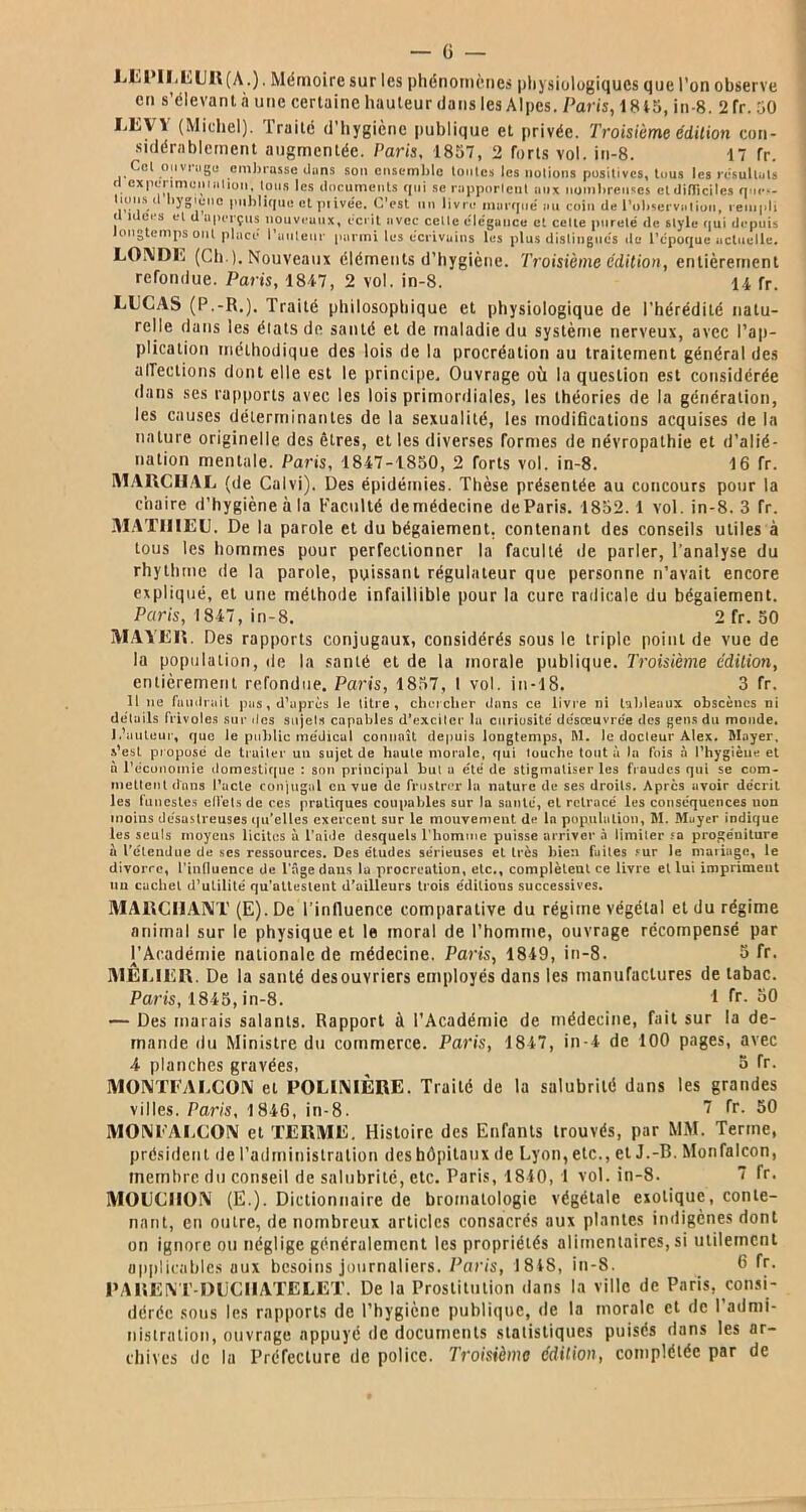 LEPIEEUR(A.). Mémoire sur les phénomènes physiologiques que l’on observe eu s’élevant à une certaine hauteur dans les Alpes. Paris, i 845, in-8. 2fr. 50 LEVY (Michel). Traité d’hygicne publique et privée. Troisième édition con- sidérablement augmentée. Paris, 1857, 2 forts vol. in-8. 17 fr. Col ouvnigo embrasse dans son ensemble toutes les notions positives, tous les résultats '! experimoniHtioii, tous les documents qui se rapportent aux nombreuses etdiljiciles ques- tiuns il hygiène publique et piive'e. C’est un livre marque' au coin de l'observation, rempli d idées et d aperçus nouveaux, écrit avec cette élégance et celte pureté de style qui depuis longtemps ont placé l’auteur parmi les écrivains lus plus distingués de l’époque actuelle. LONDE (Ch.). Nouveaux éléments d’hygiène. Troisième édition, entièrement refondue. Paris, 1847, 2 vol. in-8. 14 fr. LUCAS (P.-R.). Traité philosophique et physiologique de l’hérédité natu- relle dans les élatsde santé et de maladie du système nerveux, avec l’ap- plication méthodique des lois de la procréation au traitement général des affections dont elle est le principe. Ouvrage où la question est considérée dans ses rapports avec les lois primordiales, les théories de la génération, les causes déterminantes de la sexualité, les modifications acquises de la nature originelle des êtres, et les diverses formes de névropathie et d’alié- nation mentale. Paris, 1847-1850, 2 forts vol. in-8. 16 fr. MARCHAI, (de Calvi), Des épidémies. Thèse présentée au concours pour la chaire d’hygiène à la Faculté demédecine de Paris. 1852.1 vol. in-8. 3 fr. MATHIEU. De la parole et du bégaiement, contenant des conseils utiles à tous les hommes pour perfectionner la faculté de parler, l'analyse du rhythme de la parole, puissant régulateur que personne n’avait encore expliqué, et une méthode infaillible pour la cure radicale du bégaiement. Paris, 1847, in-8. 2 fr. 50 MAYER. Des rapports conjugaux, considérés sous le triple point de vue de la population, de la santé et de la morale publique. Troisième édition, entièrement refondue. Paris, 1857, I vol. in-18. 3 fr. Il ne faudrait pas, d’après le titre, chercher dans ce livre ni tableaux obscènes ni details frivoles sur des sujets capables d’exciter la curiosité de'sœuvre'e des gens du monde. 1.'auteur, que le public me'dicul connaît depuis longtemps, M. le docteur Alex. Mayer, s'est propose de truiter un sujet de haute morale, qui touche tout à la fois 5 l'hygiène et à l'économie domestique : son principal but a été de stigmatiser les fraudes qui se com- mettent dans l’acte conjugal en vue de frustrer la nature de ses droits. Apres avoir décrit les funestes effets de ces pratiques coupables sur la santé, et retracé les conséquences non moins désastreuses qu’elles exercent sur le mouvement de la population, M. Mayer indique les seuls moyens licites a l’aide desquels l’homme puisse arriver à limiter ?a progéniture à l’étendue de ses ressources. Des études sérieuses et très bien fuites sur le mariage, le divorce, l’influence de l’âge dans la procréation, etc., complèleut ce livre et lui impriment un cachet d’utilité qu’attestent d’ailleurs trois édilious successives. MARCHANT (E).De l’influence comparative du régime végétal eldu régime animal sur le physique et le moral de l’homme, ouvrage récompensé par l’Académie nationale de médecine. Paris, 1849, in-8. 5 fr. MELIER. De la santé desouvriers employés dans les manufactures de tabac. Paris, 1845, in-8. 1 Tr. 50 — Des marais salants. Rapport à l’Académie de médecine, fait sur la de- mande du Ministre du commerce. Paris, 1847, in-4 de 100 pages, avec 4 planches gravées, S fr. MONTFALCON et POLINIÈRE. Traité de la salubrité dans les grandes villes. Paris, 1846, in-8. 7 fr- 50 MONFAECON et TERME. Histoire des Enfants trouvés, par MM. Terme, président de l’administration des hôpitaux de Lyon, etc., et J.-R. Monfalcon, membre du conseil de salubrité, etc. Paris, 1840, 1 vol. in-8. 7 fr. MOUCHON (E.). Dictionnaire de bromalologie végétale exotique, conte- nant, en ou ire, de nombreux articles consacrés aux plantes indigènes dont on ignore on néglige généralement les propriétés alimentaires, si utilement applicables aux besoins journaliers. Paris, 1818, in-8. 6 fr. P A RE NT-DUCHATELET. De la Prostitution dans la ville de Paris, consi- dérée sous les rapports de l’hygiène publique, «le la morale et de l'admi- nistration, ouvrage appuyé de documents statistiques puisés dans les ar- chives de la Préfecture de police. Troisième édition, complétée par de