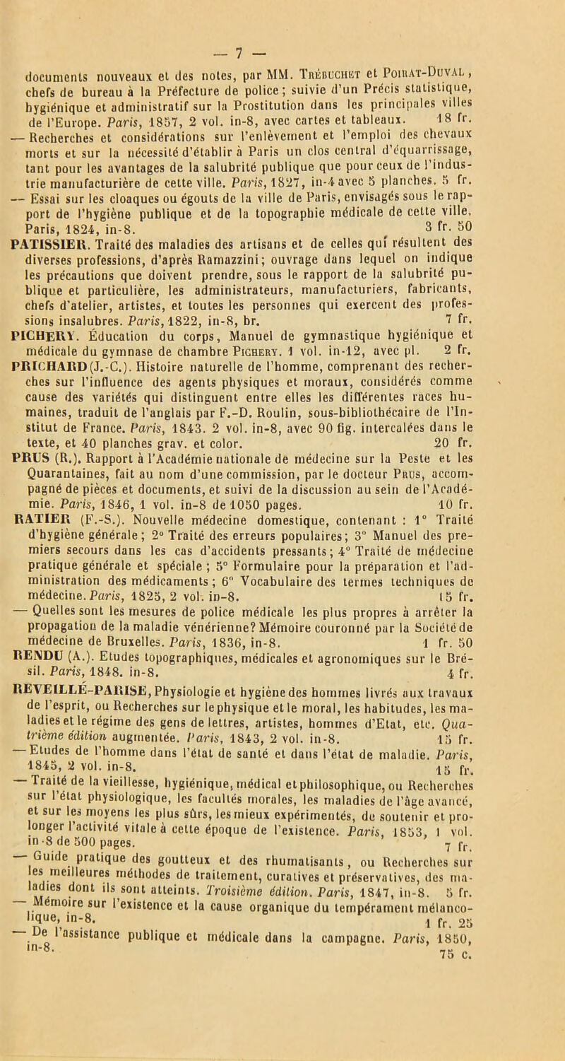 — 7 - documents nouveaux et des notes, par MM. Trébuchet et Poibat-Duval , chefs de bureau à la Préfecture de police; suivie d’un Précis statistique, hygiénique et administratif sur la Prostitution dans les principales villes de l’Europe. Paris, 1857, 2 vol. in-8, avec cartes et tableaux. 18 Tr. — Recherches et considérations sur l’enlèvement et l’emploi des chevaux morts et sur la nécessité d’établir à Paris un clos central d’équarrissage, tant pour les avantages de la salubrité publique que pour ceux de l’indus- trie manufacturière de cette ville. Paris, 1827, in-4avec 5 planches. 5 fr. — Essai sur les cloaques ou égouts de la ville de Paris, envisagés sous le rap- port de l’hygiène publique et de la topographie médicale de cette ville. Paris, 1824, in-8. _ 3 fr. 50 PATISSIER. Traité des maladies des artisans et de celles qui résultent des diverses professions, d’après Ramazzini ; ouvrage dans lequel on indique les précautions que doivent prendre, sous le rapport de la salubrité pu- blique et particulière, les administrateurs, manufacturiers, fabricants, chefs d’atelier, artistes, et toutes les personnes qui exercent des profes- sions insalubres. Paris, 1822, in-8, br. 7 fr. PICHERV. Éducation du corps. Manuel de gymnastique hygiénique et médicale du gymnase de chambre Pichery. 1 vol. in-12, avec pl. 2 fr. PRICHARD(J.-C.). Histoire naturelle de l’homme, comprenant des recher- ches sur l’influence des agents physiques et moraux, considérés comme cause des variétés qui distinguent entre elles les différentes races hu- maines, traduit de l’anglais par E.-D. Roulin, sous-bibliothécaire de l’In- stitut de France. Paris, 1843. 2 vol. in-8, avec 90 fig. intercalées dans le texte, et 40 planches grav. et color. 20 fr. PRES (R.). Rapport à l’Académie uationale de médecine sur la Peste et les Quarantaines, fait au nom d’une commission, parle docteur Pitus, accom- pagné de pièces et documents, et suivi de la discussion au sein de l’Acadé- mie. Paris, 1846, 1 vol. in-8 de 1050 pages. 10 fr. RATIER (F.-S.). Nouvelle médecine domestique, contenant : 1° Traité d’hygiène générale ; 2° Traité des erreurs populaires; 3“ Manuel des pre- miers secours dans les cas d’accidents pressants ; 4° Traité de médecine pratique générale et spéciale ; 5° Formulaire pour la préparation et l’ad- ministration des médicaments ; 6 Vocabulaire des termes techniques de médecine. Paris, 1825,2 vol. in-8. 15 fr. — Quelles sont les mesures de police médicale les plus propres à arrêter la propagation de la maladie vénérienne? Mémoire couronné par la Société de médecine de Bruxelles. Paris, 1836, in-8. 1 fr. 50 RENDU (A.). Etudes topographiques, médicales et agronomiques sur le Bré- sil. Paris, 1848. in-8. 4 fr. REVEILLE-PARISE, Physiologie et hygiène des hommes livrés aux travaux de l’esprit, ou Recherches sur le physique et le moral, les habitudes, les ma- ladies et le régime des gens de lettres, artistes, hommes d’Etat, etc. Qua- trième édition augmentée. Paris, 1843, 2 vol. in-8. 15 fr. Etudes de 1 homme dans l’état de santé et dans l’état de maladie. Paris, 1845, 2 vol. in-8. y g fr — Traité de la vieillesse, hygiénique, médical et philosophique, ou Recherches sur l’état physiologique, les facultés morales, les maladies de l’ûge avancé, et sur les moyens les plus sûrs, les mieux expérimentés, de soutenir et pro- longer l’activité vitale à cette époque de l’existence. Paris, 1853, 1 vol. in-8 de 500 pages. 7 fr — Guide pratique des goutteux et des rhumatisants, ou Recherches sur es meilleures méthodes de traitement, curatives et préservatives, des ma- ladies dont ils sont atteints. Troisième édition. Paris, 1847, in-8. 5 fr. émoire sur I existence et la cause organique du tempérament mélanco- lique, in-8. , fr 25 De I assistance publique et médicale dans la campagne. Paris, 1850, ,n'8’ 75 c.