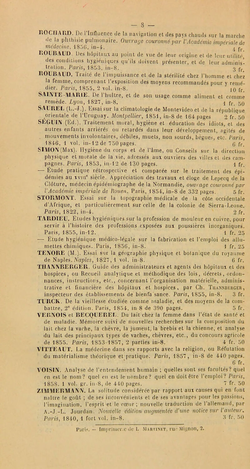 ROCHARD. De l'Influence de la navigation et des pays chauds sur la marche de la plnhisic pulmonaire. Ouvrage couronné par l'Académie impériale de médecine, 1850, in-4. ,t fr BOUBAUD. Des hôpitaux au point de vue de leur origine et de leur utilité, des conditions hygiéniques qu'ils doivent présenter, et de leur adminis- tration. Paris, 1853, in-8. 3 pr ROUBAUD. Traité de l’impuissance et de la stérilité chez l'homme et chez la remme, comprenant l’exposition des moyens recommandés pour y remé- dier. Paris, 1855, 2 vol. in-8. 10 fr. SAINTE-MARIE. De l’huître, et de son usage comme aliment et comme remède. Lyon, 1827, in-8. y fr 50 SAUREE (L.-J.). Essai sur la climatologie de Montevideo et île la république orientale de l’Uruguay. Montpellier, 1851, in-8 de 164 pages 2 fr. 50 SEGUIN (Ed.). Traitement mural, hygiène et éducation des idiots, et des autres enfants arriérés ou retardés dans leur développement, agités de mouvements involontaires, débiles, muets, non sourds, bègues, etc. Paris, 1846, 1 vol. in-12 de 750 pages. 6 fr. SIMON (Max). Hygiène du corps et de l’âme, ou Conseils sur la direction physique et morale de la vie, adressés aux ouvriers des villes et des cam- pagnes. Paris, 1853, in-12 de 130 pages. 1 fr. — Étude pratique rétrospective et comparée sur le traitement des épi- démies au xvuie siècle. Appréciation des travaux et éloge de Lepecq de la Clôture, médecin épidémiographe delà Normandie, ouvrage couronné par l'Académie impériale de Itouen. Paris, 1854, in-8 de 332 liages. 5 fr. STORMONT. Essai sur la topographie médicale de la côte occidentale d’Afrique, et particulièrement sur celle de la colonie de Sierra-Leone. Paris, 1822, in-4. 2 fr. TARDIEU. Études hygiéniques sur la profession de mouleur en cuivre, pour servir à l’histoire des professions exposées aux poussières inorganiques. Paris, 1855, in-12. 1 fr. 25 — Etude hygiénique médico-légale sur la fabrication et l’emploi des allu- mettes chimiques. Paris, 1856, in-8. 1 fr. 25 TENORE (M.). Essai sur la géographie physique et bolanique du royaume de Naples. Naples, 1827,1 vol. in 8. 6 fr. THANNBERGER. Guide des administrateurs et agents des hôpitaux et des hospices, ou Recueil analytique et méthodique des lois, décrets, ordon- nances, instructions, etc., concernant l’organisation matérielle, adminis- trative et financière des hôpitaux et hospices, par Ch. Tuanndeuger, inspecteur des établissements de bienfa sance. Paris, 1855, in-8. 3 fr. TURCIÏ. De la vieillesse étudiée comme maladie, et des moyens de la com- battre, 2e édition. Paris, 1854, in 8 de 390 pages. 5 fr. VERN01S et BECQUEREE. Du lait chez la femme dans l'état de santé et de maladie. Mémoire suivi de nouvelles recherches sur la composition du lait chez la vache, la chèvre, la jument, la brebis et la chienne, et analyse du lait des principaux types de vaches, chèvres, etc., du concours agricole de 1855. Paris, 1853-1857, 2 parties in-8. 4 fr. 50 VITTEAUT. La médecine dans ses rapports avec la religion, ou Réfutation du matérialisme théorique et pratique. Paris, 1857, in-8 de 440 pages. 6 fr. VOISIN. Analyse de l’entendement humain ; quelles sont ses facultés? quel en est le nom? quel en est le nombre? quel en doit être l’emploi? Paris, 1858. 1 vol. gr. in-8, de 410 pages. 7 fr. 50 ZIMMERMANN. La solitude considérée par rapport aux causes qui en font naître le goût ; de ses inconvénients et de ses avantages pour les passions, l'imagination, l’esprit et le cœur; nouvelle traduction de l’allemand, par A.-J.-L. Jourdan. Nouvelle édition augmentée d'une notice sur l'auteur. Paris, 1840, 1 fort vol. in-8. 3 fr. 50 Paris. — Imprimer.e de i. Mmuiket, rue Mignon, 2.