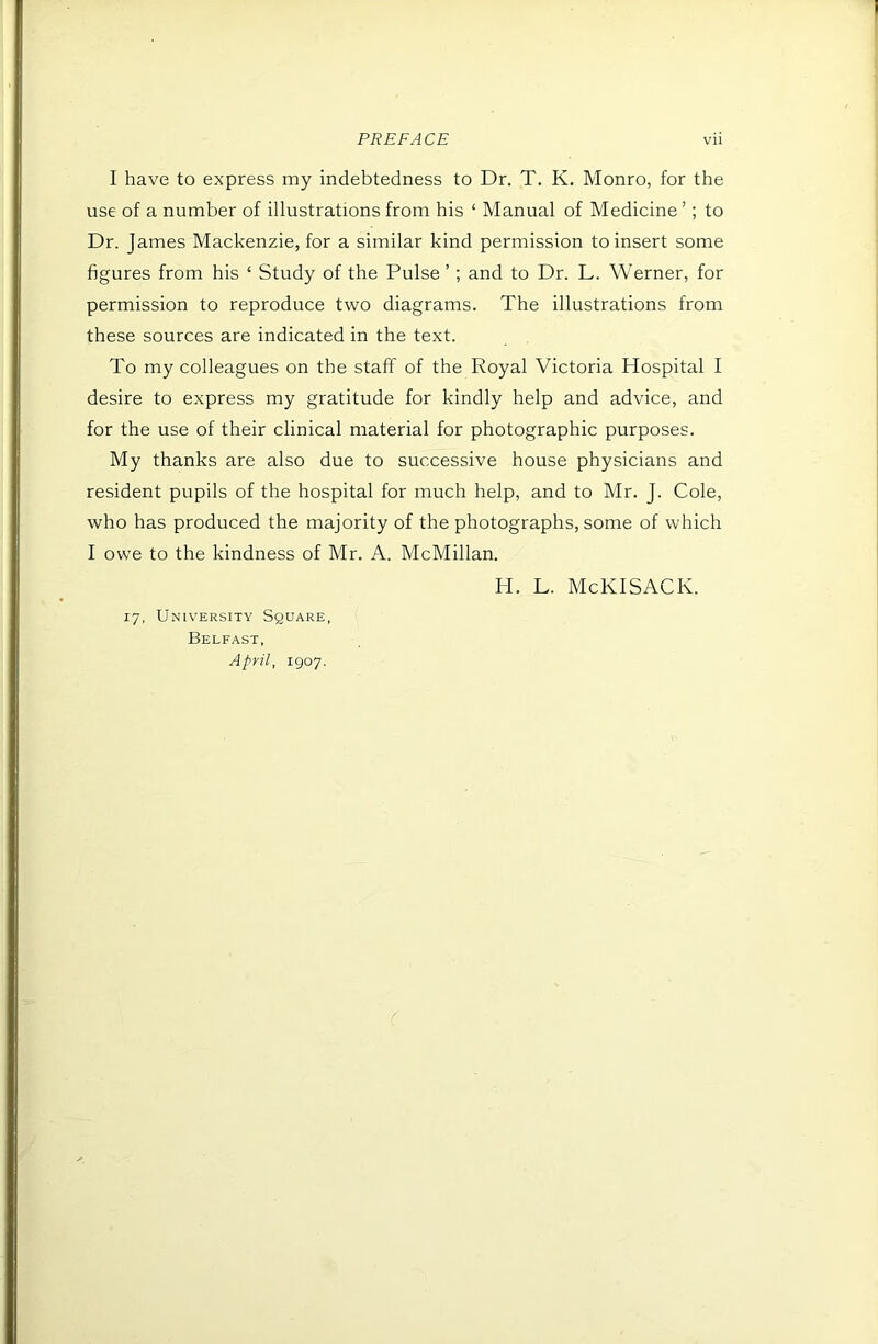 I have to express my indebtedness to Dr. T. K. Monro, for the use of a number of illustrations from his ‘ Manual of Medicine ’; to Dr. James Mackenzie, for a similar kind permission to insert some figures from his ‘ Study of the Pulse ’ ; and to Dr. L. Werner, for permission to reproduce two diagrams. The illustrations from these sources are indicated in the text. To my colleagues on the staff of the Royal Victoria Hospital I desire to express my gratitude for kindly help and advice, and for the use of their clinical material for photographic purposes. My thanks are also due to successive house physicians and resident pupils of the hospital for much help, and to Mr. J. Cole, who has produced the majority of the photographs, some of which I owe to the kindness of Mr. A. McMillan. 17, University Square, Belfast, April, 1907. H. L. McKISACK.