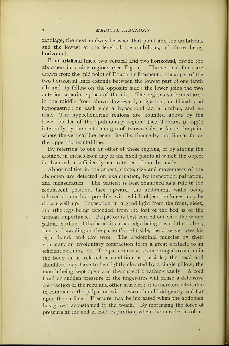 cartilage, the next midway between that point and the umbilicus, and the lowest at the level of the umbilicus, all three being horizontal. Four artificial lines, two vertical and two horizontal, divide the abdomen into nine regions (see Fig. i). The vertical lines are drawn from the mid-point of Poupart’s ligament; the upper of the two horizontal lines extends between the lowest part of one tenth rib and its fellow on the opposite side; the lower joins the two anterior superior spines of the ilia. The regions so formed are : in the middle from above downward, epigastric, umbilical, and hypogastric; on each side a hypochondriac, a lumbar, and an iliac. The hypochondriac regions are bounded above by the lower border of the ‘ pulmonary region ’ (see Thorax, p. 447) ; internally by the costal margin of its own side, as far as the point where the vertical line meets the ribs, thence by that line as far as the upper horizontal line. By referring to one or other of these regions, or by stating the distance in inches from any of the fixed points at which the object is observed, a sufficiently accurate record can be made. Abnormalities in the aspect, shape, size and movements of the abdomen are detected on examination, by inspection, palpation, and mensuration. The patient is best examined as a rule in the recumbent position, face upward, the abdominal walls being relaxed as much as possible, with which object the knees may be drawn well up. Inspection in a good light from the front, sides, and (the legs being extended) from the foot of the bed, is of the utmost importance. Palpation is best carried out with the whole palmar surface of the hand, its ulnar edge being toward the pubes ;, that is, if standing on the patient’s right side, the observer uses his right hand, and vice versa. The abdominal muscles by their voluntary or involuntary contraction form a great obstacle to an efficient examination. The patient must be encouraged to maintain the body in as relaxed a condition as possible; the head and shoulders may have to be slightly elevated by a single pillow, the mouth being kept open, and the patient breathing easily. A cold hand or sudden pressure of the finger-tips will cause a defensive contraction of the recti and other muscles ; it is therefore advisable to commence the palpation with a warm hand laid gently and flat upon the surface. Pressure may be increased when the abdomen has grown accustomed to the touch. By increasing the force of pressure at the end of each expiration, when the muscles involun-