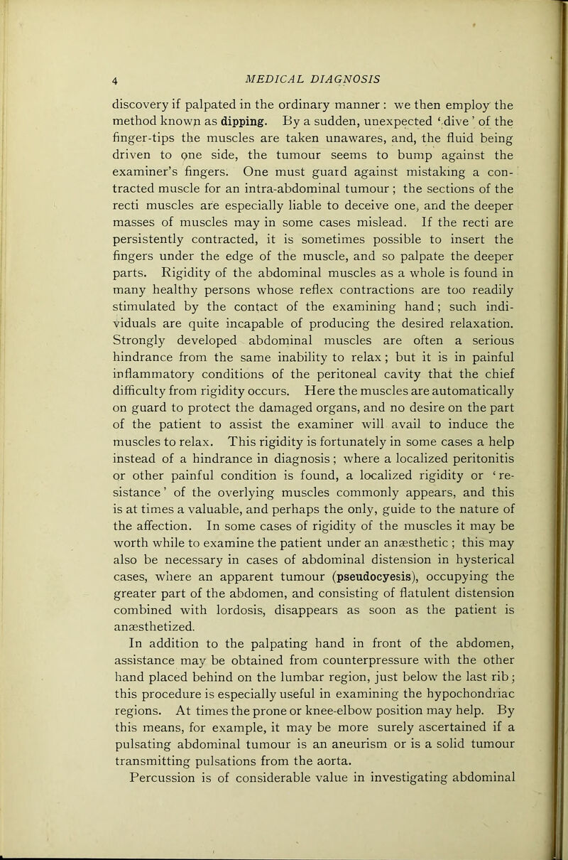discovery if palpated in the ordinary manner : we then employ the method known as dipping. By a sudden, unexpected ‘ dive ’ of the finger-tips the muscles are taken unawares, and, the fluid being driven to one side, the tumour seems to bump against the examiner’s fingers. One must guard against mistaking a con- tracted muscle for an intra-abdominal tumour ; the sections of the recti muscles are especially liable to deceive one, and the deeper masses of muscles may in some cases mislead. If the recti are persistently contracted, it is sometimes possible to insert the fingers under the edge of the muscle, and so palpate the deeper parts. Rigidity of the abdominal muscles as a whole is found in many healthy persons whose reflex contractions are too readily stimulated by the contact of the examining hand; such indi- viduals are quite incapable of producing the desired relaxation. Strongly developed abdominal muscles are often a serious hindrance from the same inability to relax ; but it is in painful inflammatory conditions of the peritoneal cavity that the chief difficulty from rigidity occurs. Here the muscles are automatically on guard to protect the damaged organs, and no desire on the part of the patient to assist the examiner will avail to induce the muscles to relax. This rigidity is fortunately in some cases a help instead of a hindrance in diagnosis; where a localized peritonitis or other painful condition is found, a localized rigidity or ‘re- sistance ’ of the overlying muscles commonly appears, and this is at times a valuable, and perhaps the only, guide to the nature of the affection. In some cases of rigidity of the muscles it may be worth while to examine the patient under an anaesthetic ; this may also be necessary in cases of abdominal distension in hysterical cases, where an apparent tumour (pseudocyesis), occupying the greater part of the abdomen, and consisting of flatulent distension combined with lordosis, disappears as soon as the patient is anaesthetized. In addition to the palpating hand in front of the abdomen, assistance may be obtained from counterpressure with the other hand placed behind on the lumbar region, just below' the last rib; this procedure is especially useful in examining the hypochondriac regions. At times the prone or knee-elbow position may help. By this means, for example, it may be more surely ascertained if a pulsating abdominal tumour is an aneurism or is a solid tumour transmitting pulsations from the aorta. Percussion is of considerable value in investigating abdominal