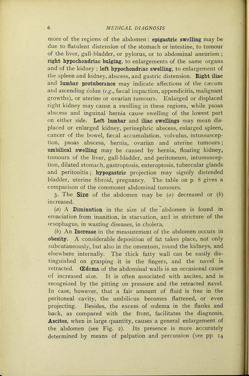 more of the regions of the abdomen; epigastric swelling may be due to flatulent distension of the stofnach or intestine, to tumour of the liver, gall-bladder, or pylorus, or to abdominal aneurism ; right hypochondriac bulging, to enlargements of the same organs and of the kidney ; left hypochondriac swelling, to enlargement of the spleen and kidney, abscess, and gastric distension. Right iliac and lumbar protuberance may indicate affections of the caecum and ascending colon {e.g., faecal impaction, appendicitis, malignant growths), or uterine or ovarian tumours. Enlarged or displaced right kidney may cause a swelling in these regions, while psoas abscess and inguinal hernia cause swelling of the lowest part on either side. Left lumbar and iliac swellings may mean dis- placed or enlarged kidney, perinephric abscess, enlarged spleen, cancer of the bowel, faecal accumulation, volvulus, intussuscep- tion, psoas abscess, hernia, ovarian and uterine tumours; umbilical swelling may be caused by hernia, floating kidney, tumours of the liver, gall-bladder, and peritoneum, intussuscep- tion, dilated stomach, gastroptosis, enteroptosis, tubercular glands and peritonitis; hypogastric projection may signify distended bladder, uterine fibroid, pregnancy. The table on p. 8 gives a comparison of the commoner abdominal tumours. 3. The Siz6 of the abdomen may be (a) decreased or (b) increased. (a) A Diminution in the size of the abdomen is found in emaciation from inanition, in starvation, and in stricture of the ■oesophagus, in wasting diseases, in cholera. (b) An Increase in the measurement of the abdomen occurs in obesity. A considerable deposition of fat takes place, not only subcutaneously, but also in the omentum, round the kidneys, and elsewhere internally. TJie thick fatty wall can be easily dis- tinguished on grasping it in the fingers, and the navel is retracted. CEdema of the abdominal walls is an occasional cause of increased size. It is often associated with ascites, and is recognized by the pitting on pressure and the retracted navel. In case, however, that a fair amount of fluid is free in the peritoneal cavity, the umbilicus becomes flattened, or even projecting. Besides, the excess of oedema in the flanks and back, as compared with the front, facilitates the diagnosis. Ascites, when in large quantity, causes a general enlargement of the abdomen (see Fig. 2). Its presence is more accurately determined by means of palpation and percussion (see pp. 14