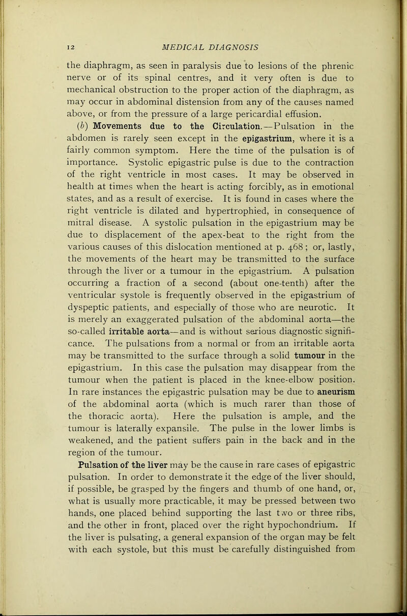 the diaphragm, as seen in paralysis due to lesions of the phrenic nerve or of its spinal centres, and it very often is due to mechanical obstruction to the proper action of the diaphragm, as may occur in abdominal distension from any of the causes named above, or from the pressure of a large pericardial effusion. {b) Movements due to the Circulation.—Pulsation in the abdomen is rarely seen except in the epigastrium, where it is a fairly common symptom. Here the time of the pulsation is of importance. Systolic epigastric pulse is due to the contraction of the right ventricle in most cases. It may be observed in health at times when the heart is acting forcibly, as in emotional states, and as a result of exercise. It is found in cases where the right ventricle is dilated and hypertrophied, in consequence of mitral disease. A systolic pulsation in the epigastrium may be due to displacement of the apex-beat to the right from the various causes of this dislocation mentioned at p. 468 ; or, lastly, the movements of the heart may be transmitted to the surface through the liver or a tumour in the epigastrium. A pulsation occurring a fraction of a second (about one-tenth) after the ventricular systole is frequently observed in the epigastrium of dyspeptic patients, and especially of those who are neurotic. It is merely an exaggerated pulsation of the abdominal aorta—the so-called irritable aorta—and is without serious diagnostic signifi- cance. The pulsations from a normal or from an irritable aorta may be transmitted to the surface through a solid tumour in the epigastrium. In this case the pulsation may disappear from the tumour when the patient is placed in the knee-elbow position. In rare instances the epigastric pulsation may be due to aneurism of the abdominal aorta (which is much rarer than those of the thoracic aorta). Here the pulsation is ample, and the tumour is laterally expansile. The pulse in the lower limbs is weakened, and the patient suffers pain in the back and in the region of the tumour. Pulsation of the liver may be the cause in rare cases of epigastric pulsation. In order to demonstrate it the edge of the liver should, if possible, be grasped by the fingers and thumb of one hand, or, what is usually more practicable, it may be pressed between two hands, one placed behind supporting the last two or three ribs, and the other in front, placed over the right hypochondrium. If the liver is pulsating, a general expansion of the organ may be felt with each systole, but this must be carefully distinguished from