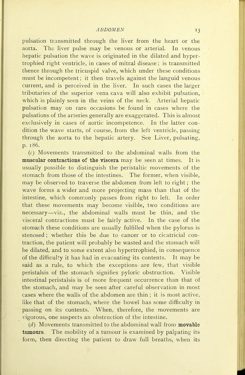 pulsation transmitted through the liver from the heart or the aorta. The liver pulse may be venous or arterial. In venous hepatic pulsation the wave is originated in the dilated and hyper- trophied right ventricle, in cases of mitral disease ; is transmitted thence through the tricuspid valve, which under these conditions must be incompetent; it then travels against the languid venous current, and is perceived in the liver. In such cases the larger tributaries of the superior vena cava will also exhibit pulsation, which is plainly seen in the veins of the neck. Arterial hepatic pulsation may on rare occasions be found in cases where the pulsations of the arteries generally are exaggerated. This is almost exclusively in cases of aortic incompetence. In the latter con- dition the wave starts, of course, from the left ventricle, passing through the aorta to the hepatic artery. See Liver, pulsating, p. 186. {c) Movements transmitted to the abdominal walls from the muscular contractions of the viscera may be seen at times. It is usually possible to distinguish the peristaltic movements of the stomach from those of the intestines. The former, when visible, may be observed to traverse the abdomen from left to right; the wave forms a wider and more projecting mass than that of the intestine, which comm.only passes from right to left. In order that these movements may become visible, two conditions are necessary—viz., the abdominal walls must be thin, and the visceral contractions must be fairly active. In the case of the stomach these conditions are usually fulfilled when the pylorus is stenosed ; whether this be due to cancer or to cicatricial con- traction, the patient will probably be wasted and the stomach will be dilated, and to some extent also hypertrophied, in consequence of the difficulty it has had in evacuating its contents. It may be said as a rule, to which the exceptions are few, that visible peristalsis of the stomach signifies pyloric obstruction. Visible intestinal peristalsis is of more frequent occurrence than that of the stomach, and may be seen after careful observation in most cases where the walls of the abdomen are thin ; it is most active, like that of the stomach, where the bowel has some difficulty in passing on its contents. When, therefore, the movements are vigorous, one suspects an obstruction of the intestine. {d) Movements transmitted to the abdominal wall from movable tumours. The mobility of a tumour is examined by palpating its form, then directing the patient to draw full breaths, when its