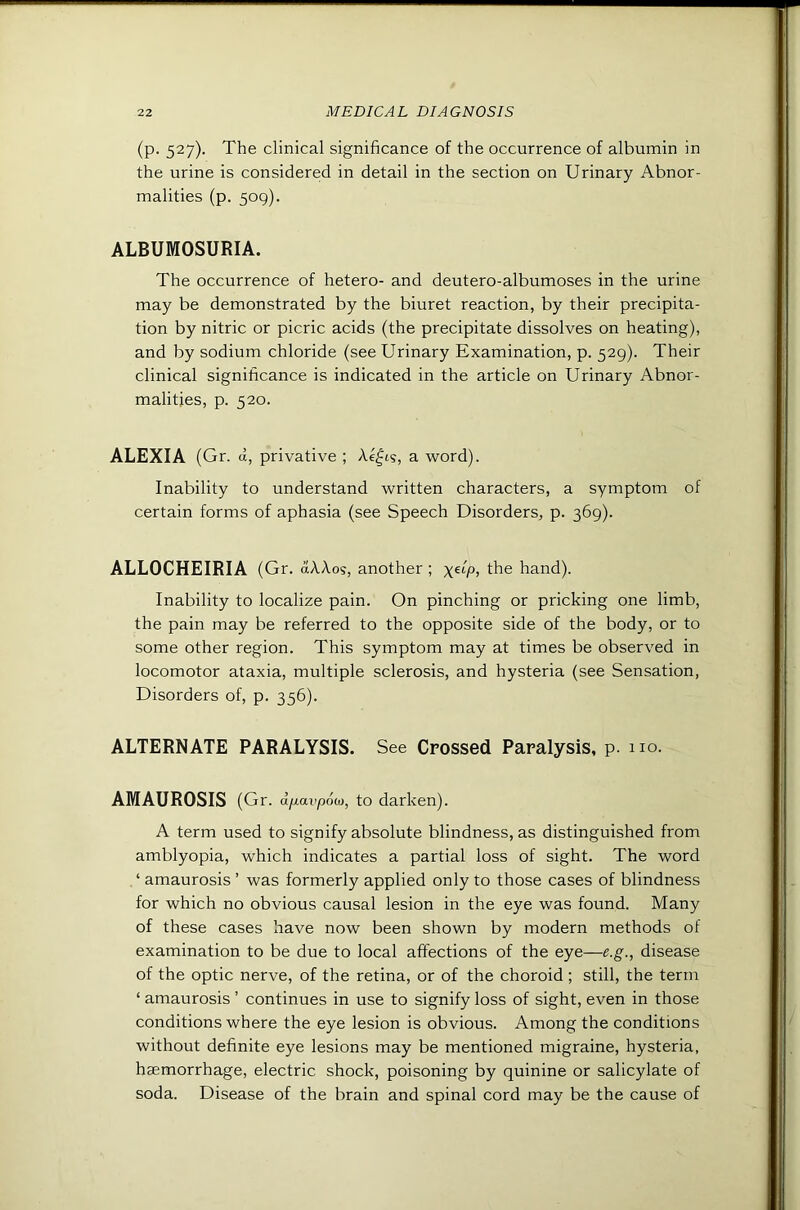 (p. 527). The clinical significance of the occurrence of albumin in the urine is considered in detail in the section on Urinary Abnor- malities (p. 509). ALBUMOSURIA. The occurrence of hetero- and deutero-albumoses in the urine may be demonstrated by the biuret reaction, by their precipita- tion by nitric or picric acids (the precipitate dissolves on heating), and by sodium chloride (see Urinary Examination, p. 529). Their clinical significance is indicated in the article on Urinary Abnor- malities, p. 520. ALEXIA (Gr. d, privative ; Ae^ts, a word). Inability to understand written characters, a symptom of certain forms of aphasia (see Speech Disorders, p. 369). ALLOCHEIRIA (Gr. (xAAos, another ; the hand). Inability to localize pain. On pinching or pricking one limb, the pain may be referred to the opposite side of the body, or to some other region. This symptom may at times be observed in locomotor ataxia, multiple sclerosis, and hysteria (see Sensation, Disorders of, p. 356). ALTERNATE PARALYSIS. See Crossed Paralysis, p. no. AMAUROSIS (Gr. dfiavpod), to darken). A term used to signify absolute blindness, as distinguished from amblyopia, which indicates a partial loss of sight. The word ‘ amaurosis ’ was formerly applied only to those cases of blindness for which no obvious causal lesion in the eye was found. Many of these cases have now been shown by modern methods of examination to be due to local affections of the eye—e.g., disease of the optic nerve, of the retina, or of the choroid ; still, the term ‘ amaurosis ’ continues in use to signify loss of sight, even in those conditions where the eye lesion is obvious. Among the conditions without definite eye lesions may be mentioned migraine, hysteria, haemorrhage, electric shock, poisoning by quinine or salicylate of soda. Disease of the brain and spinal cord may be the cause of