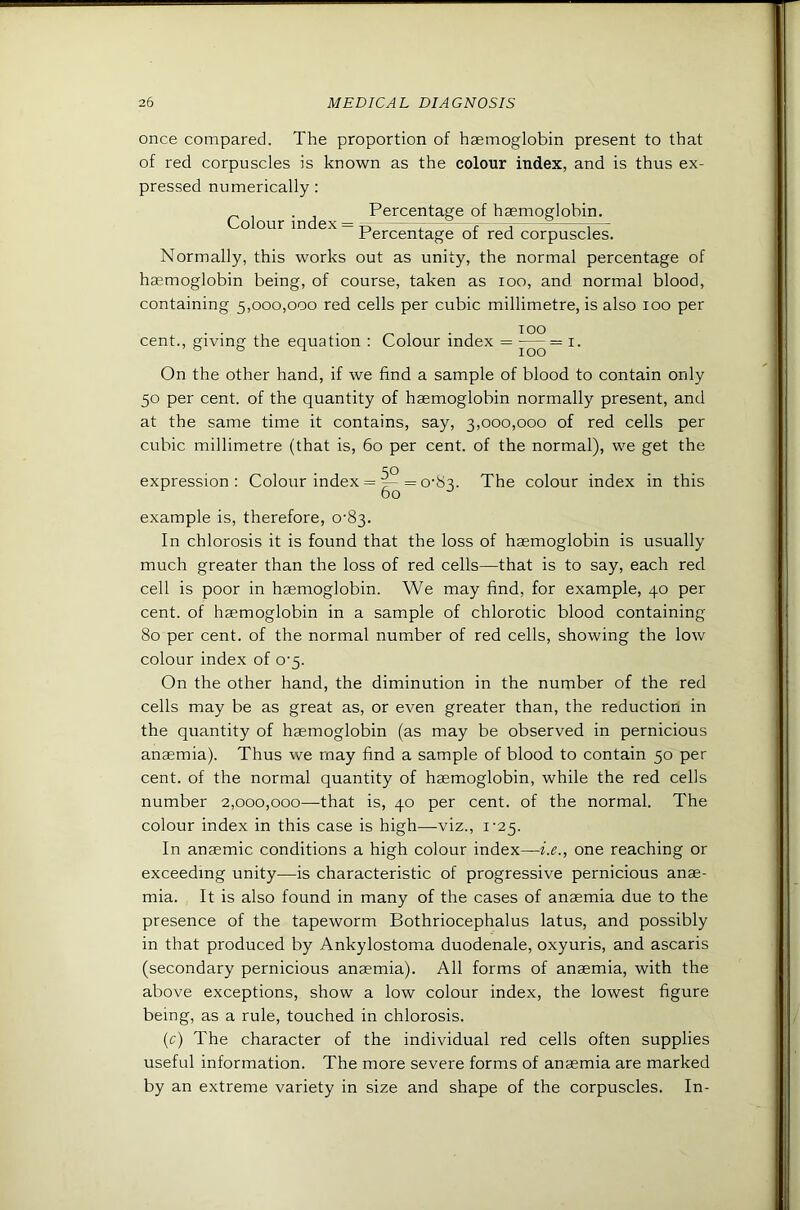 once compared. The proportion of haemoglobin present to that of red corpuscles is known as the colour index, and is thus ex- pressed numerically: Colour index = Percentage of haemoglobin. Percentage of red corpuscles. Normally, this works out as unity, the normal percentage of haemoglobin being, of course, taken as loo, and normal blood, containing 5,000,000 red cells per cubic millimetre, is also 100 per TOO cent., giving the equation : Colour index = i- On the other hand, if we find a sample of blood to contain only 50 per cent, of the quantity of haemoglobin normally present, and at the same time it contains, say, 3,000,000 of red cells per cubic millimetre (that is, 60 per cent, of the normal), we get the expression: Colour index = = 0-83. The colour index in this example is, therefore, 0-83. In chlorosis it is found that the loss of haemoglobin is usually much greater than the loss of red cells—that is to say, each red cell is poor in haemoglobin. We may find, for example, 40 per cent, of haemoglobin in a sample of chlorotic blood containing 80 per cent, of the normal number of red cells, showing the low colour index of 0-5. On the other hand, the diminution in the number of the red cells may be as great as, or even greater than, the reduction in the quantity of haemoglobin (as may be observed in pernicious anaemia). Thus we may find a sample of blood to contain 50 per cent, of the normal quantity of haemoglobin, while the red cells number 2,000,000—that is, 40 per cent, of the normal. The colour index in this case is high—viz., i'25. In anaemic conditions a high colour index—i.e., one reaching or exceeding unity^—is characteristic of progressive pernicious anae- mia. It is also found in many of the cases of anaemia due to the presence of the tapeworm Bothriocephalus latus, and possibly in that produced by Ankylostoma duodenale, oxyuris, and ascaris (secondary pernicious anaemia). All forms of anaemia, with the above exceptions, show a low colour index, the lowest figure being, as a rule, touched in chlorosis. (r) The character of the individual red cells often supplies useful information. The more severe forms of anaemia are marked by an extreme variety in size and shape of the corpuscles. In-