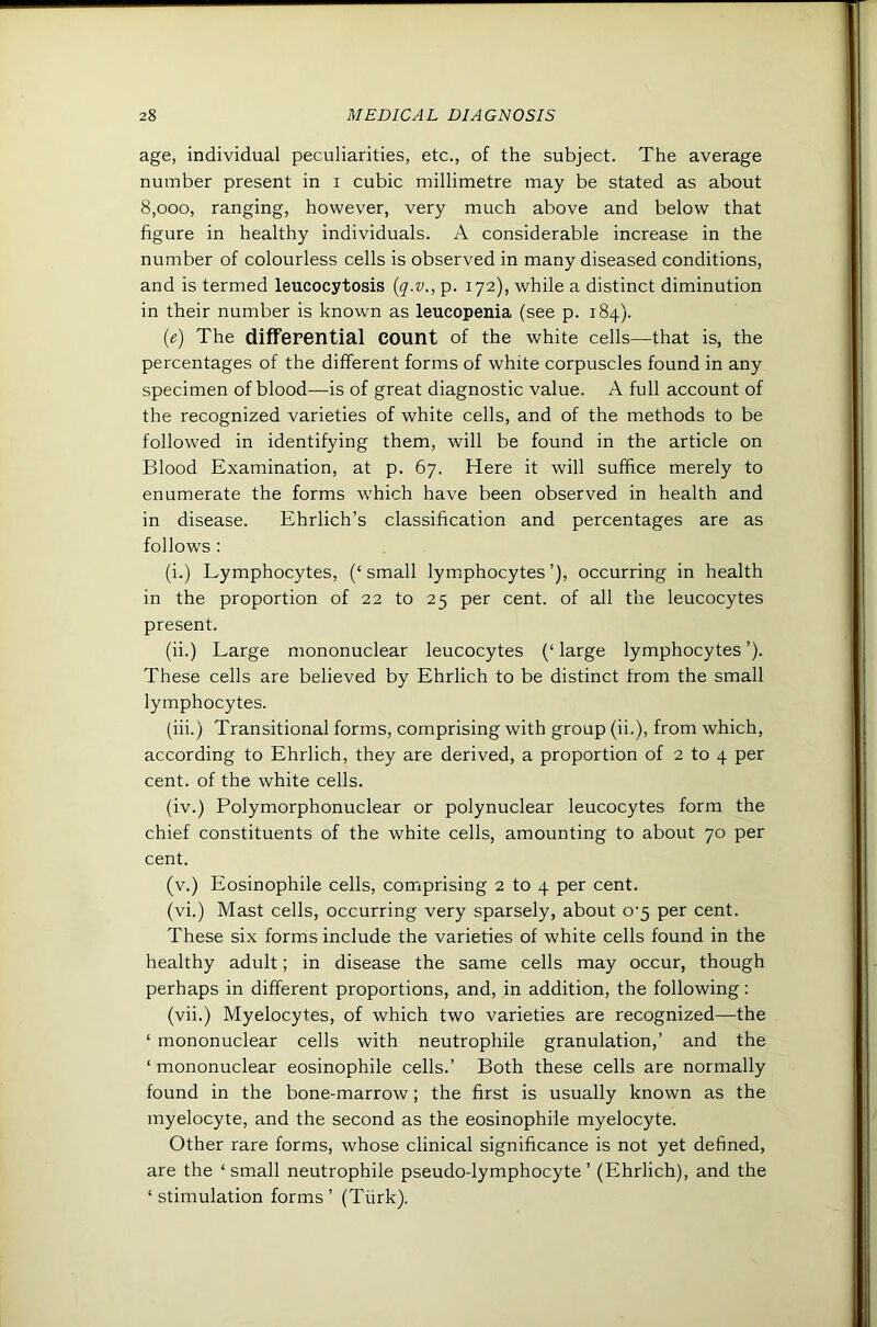 age, individual peculiarities, etc., of the subject. The average number present in i cubic millimetre may be stated as about 8,000, ranging, however, very much above and below that figure in healthy individuals. A considerable increase in the number of colourless cells is observed in many diseased conditions, and is termed leucocytosis {q.v., p. 172), while a distinct diminution in their number is known as leucopenia (see p. 184). {e) The differential count of the white cells—that is, the percentages of the different forms of white corpuscles found in any specimen of blood—is of great diagnostic value. A full account of the recognized varieties of white cells, and of the methods to be followed in identifying them, will be found in the article on Blood Examination, at p. 67. Here it will suffice merely to enumerate the forms which have been observed in health and in disease. Ehrlich’s classification and percentages are as follows : (i.) Lymphocytes, (‘ small lymphocytes ’), occurring in health in the proportion of 22 to 25 per cent, of all the leucocytes present. (ii.) Large mononuclear leucocytes (‘ large lymphocytes ’). These cells are believed by Ehrlich to be distinct from the small lymphocytes. (hi.) Transitional forms, comprising with group (ii.), from which, according to Ehrlich, they are derived, a proportion of 2 to 4 per cent, of the white cells. (iv.) Polymorphonuclear or polynuclear leucocytes form the chief constituents of the white cells, amounting to about 70 per cent. (v.) Eosinophile cells, comprising 2 to 4 per cent. (vi.) Mast cells, occurring very sparsely, about o'5 per cent. These six forms include the varieties of white cells found in the healthy adult; in disease the same cells may occur, though perhaps in different proportions, and, in addition, the following: (vii.) Myelocytes, of which two varieties are recognized—the ‘ mononuclear cells with neutrophile granulation,’ and the ‘ mononuclear eosinophile cells.’ Both these cells are normally found in the bone-marrow; the first is usually known as the myelocyte, and the second as the eosinophile myelocyte. Other rare forms, whose clinical significance is not yet defined, are the ‘ small neutrophile pseudo-lymphocyte ’ (Ehrlich), and the ‘ stimulation forms ’ (Tiirk).