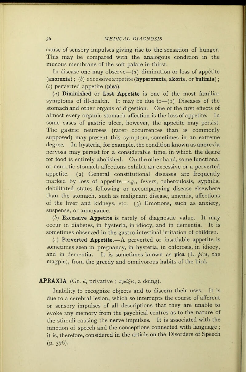 cause of sensory impulses giving rise to the sensation of hunger. This may be compared with the analogous condition in the mucous membrane of the soft palate in thirst. In disease one may observe—(a) diminution or loss of appetite (anorexia); (b) excessive appetite (hyperorexia, akoria, or bulimia); (c) perverted appetite (pica). (a) Diminished or Lost Appetite is one of the most familiar symptoms of ill-health. It may be due to—(i) Diseases of the stomach and other organs of digestion. One of the first effects of almost every organic stomach affection is the loss of appetite. In some cases of gastric ulcer, however, the appetite may persist. The gastric neuroses (rarer occurrences than is commonly supposed) may present this symptom, sometimes in an extreme degree. In hysteria, for example, the condition known as anorexia nervosa may persist for a considerable time, in which the desire for food is entirely abolished. On the other hand, some functional or neurotic stomach affections exhibit an excessive or a perverted appetite. (2) General constitutional diseases are frequently marked by loss of appetite—e.g., fevers, tuberculosis, syphilis, debilitated states following or accompanying disease elsewhere than the stomach, such as malignant disease, anaemia, affections of the liver and kidneys, etc. (3) Emotions, such as anxiety, suspense, or annoyance. (b) Excessive Appetite is rarely of diagnostic value. It may occur in diabetes, in hysteria, in idiocy, and in dementia. It is sometimes observed in the gastro-intestinal irritation of children. (c) Perverted Appetite.—A perverted or insatiable appetite is sometimes seen in pregnancy, in hysteria, in chlorosis, in idiocy, and in dementia. It is sometimes known as pica (L. pica, the magpie), from the greedy and omnivorous habits of the bird. APRAXIA (Gr. d, privative ; Trpd^t.s, a doing). Inability to recognize objects and to discern their uses. It is due to a cerebral lesion, which so interrupts the course of afferent or sensory impulses of all descriptions that they are unable to evoke any memory from the psychical centres as to the nature of the stimuli causing the nerve impulses. It is associated with the function of speech and the conceptions connected with language ; it is, therefore, considered in the article on the Disorders of Speech (P- 376).