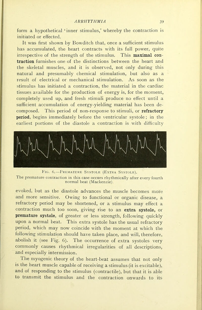 form a hypothetical ‘ inner stimulus,’ whereby the contraction is initiated or effected. It was first shown by Bowditch that, once a sufficient stimulus has accumulated, the heart contracts with its full power, quite irrespective of the strength of the stimulus. This maximal con- traction furnishes one of the distinctions between the heart and the skeletal muscles, and it is observed, not only during this natural and presumably chemical stimulation, but also as a result of electrical or mechanical stimulation. As soon as the stimulus has initiated a contraction, the material in the cardiac tissues available for the production of energy is, for the moment, completely used up, and fresh stimuli produce no effect until a sufficient accumulation of energy-yielding material has been de- composed. This period of non-response to stimuli, or refractory- period, begins immediately before the ventricular systole; in the earliest portions of the diastole a contraction is with difficulty Fig. 6.—Premature Systole (Extra Systole). The premature contraction in this case occurs rhythmically after every fourth normal beat (Mackenzie). evoked, but as the diastole advances the muscle becomes more and more sensitive. Owing to functional or organic disease, a refractory period may be shortened, or a stimulus may effect a contraction much too soon, giving rise to an extra systole, or premature systole, of greater or less strength, following quickly upon a normal beat. This extra systole has the usual refractory period, which may now coincide with the moment at which the following stimulation should have taken place, and will, therefore, abolish it (see Fig. 6). The occurrence of extra systoles very commonly causes rhythmical irregularities of all descriptions, and especially intermission. The myogenic theory of the heart-beat assumes that not only is the heart muscle capable of receiving a stimulus (it is excitable), and of responding to the stimulus (contractile), but that it is able to transmit the stimulus and the contraction onwards to its