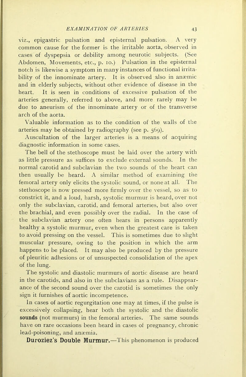 viz., epigastric pulsation and episternal pulsation. A very common cause for the former is the irritable aorta, observed in cases of dyspepsia or debility among neurotic subjects. (See Abdomen, Movements, etc., p. lo.) Pulsation in the episternal notch is likewise a symptom in many instances of functional irrita- bility of the innominate artery. It is observed also in anaemic and in elderly subjects, without other evidence of disease in the heart. It is seen in conditions of excessive pulsation of the arteries generally, referred to above, and more rarely may be due to aneurism of the innominate artery or of the transverse arch of the aorta. Valuable information as to the condition of the walls of the arteries may be obtained by radiography (see p. 569). Auscultation of the larger arteries is a means of acquiring diagnostic information in some cases. The bell of the stethoscope must be laid over the artery with as little pressure as suffices to exclude external sounds. In the normal carotid and subclavian the two sounds of the heart can then usually be heard. A similar method of examining the femoral artery only elicits the systolic sound, or none at all. The stethoscope is now pressed more firmly over the vessel, so as to constrict it, and a loud, harsh, systolic murmur is heard, over not only the subclavian, carotid, and femoral arteries, but also over the brachial, and even possibly over the radial. In the case of the subclavian artery one often hears in persons apparently healthy a systolic murmur, even when the greatest care is taken to avoid pressing on the vessel. This is sometimes due to slight muscular pressure, owing to the position in which the arm happens to be placed. It may also be produced by the pressure of pleuritic adhesions or of unsuspected consolidation of the apex of the lung. The systolic and diastolic murmurs of aortic disease are heard in the carotids, and also in the subclavians as a rule. Disappear- ance of the second sound over the carotid is sometimes the only sign it furnishes of aortic incompetence. In cases of aortic regurgitation one may at times, if the pulse is excessively collapsing, hear both the systolic and the diastolic sounds (not murmurs) in the femoral arteries. The same sounds have on rare occasions been heard in cases of pregnancy, chronic lead-poisoning, and anaemia. Duroziez’s Double Murmur.—This phenomenon is produced