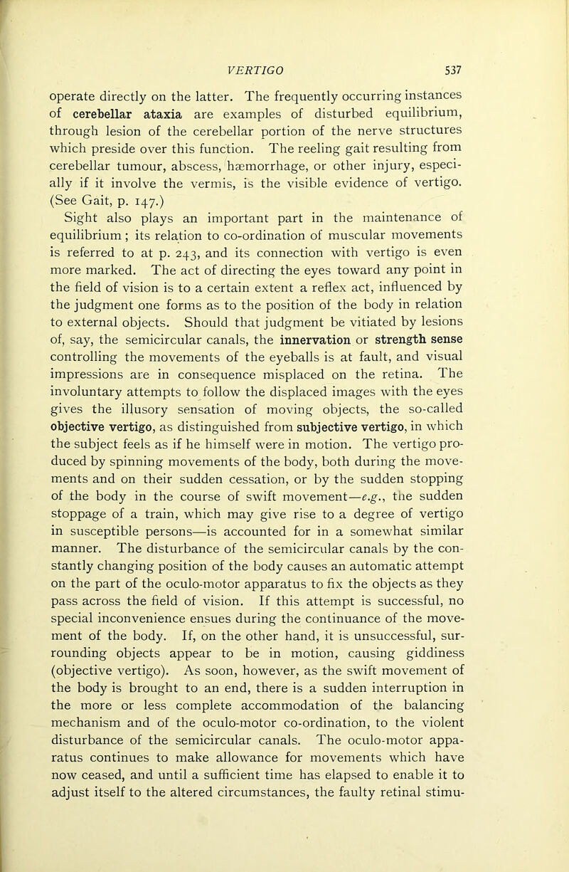 operate directly on the latter. The frequently occurring instances of cerebellar ataxia are examples of disturbed equilibrium, through lesion of the cerebellar portion of the nerve structures which preside over this function. The reeling gait resulting from cerebellar tumour, abscess, haemorrhage, or other injury, especi- ally if it involve the vermis, is the visible evidence of vertigo. (See Gait, p. 147.) Sight also plays an important part in the maintenance of equilibrium; its relation to co-ordination of muscular movements is referred to at p. 243, and its connection with vertigo is even more marked. The act of directing the eyes toward any point in the field of vision is to a certain extent a reflex act, influenced by the judgment one forms as to the position of the body in relation to external objects. Should that judgment be vitiated by lesions of, say, the semicircular canals, the innervation or strength sense controlling the movements of the eyeballs is at fault, and visual impressions are in consequence misplaced on the retina. The involuntary attempts to follow the displaced images with the eyes gives the illusory sensation of moving objects, the so-called objective vertigo, as distinguished from subjective vertigo, in which the subject feels as if he himself were in motion. The vertigo pro- duced by spinning movements of the body, both during the move- ments and on their sudden cessation, or by the sudden stopping of the body in the course of swift movement—e.g., the sudden stoppage of a train, which may give rise to a degree of vertigo in susceptible persons—is accounted for in a somewhat similar manner. The disturbance of the semicircular canals by the con- stantly changing position of the body causes an automatic attempt on the part of the oculo-motor apparatus to fix the objects as they pass across the field of vision. If this attempt is successful, no special inconvenience ensues during the continuance of the move- ment of the body. If, on the other hand, it is unsuccessful, sur- rounding objects appear to be in motion, causing giddiness (objective vertigo). As soon, however, as the swift movement of the body is brought to an end, there is a sudden interruption in the more or less complete accommodation of the balancing mechanism and of the oculo-motor co-ordination, to the violent disturbance of the semicircular canals. The oculo-motor appa- ratus continues to make allowance for movements which have now ceased, and until a sufficient time has elapsed to enable it to adjust itself to the altered circumstances, the faulty retinal stimu-