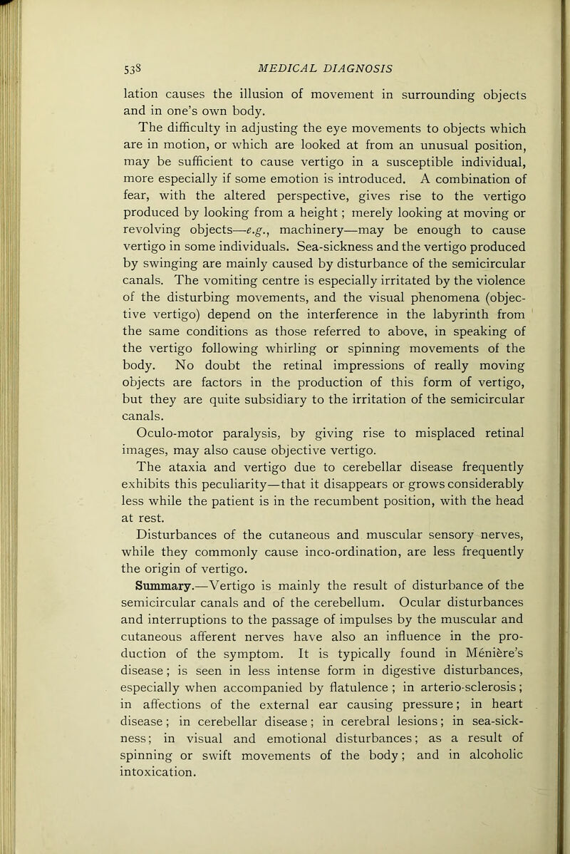 lation causes the illusion of movement in surrounding objects and in one’s own body. The difficulty in adjusting the eye movements to objects which are in motion, or which are looked at from an unusual position, may be sufficient to cause vertigo in a susceptible individual, more especially if some emotion is introduced. A combination of fear, with the altered perspective, gives rise to the vertigo produced by looking from a height; merely looking at moving or revolving objects—e.g., machinery—may be enough to cause vertigo in some individuals. Sea-sickness and the vertigo produced by swinging are mainly caused by disturbance of the semicircular canals. The vomiting centre is especially irritated by the violence of the disturbing movements, and the visual phenomena (objec- tive vertigo) depend on the interference in the labyrinth from the same conditions as those referred to above, in speaking of the vertigo following whirling or spinning movements of the body. No doubt the retinal impressions of really moving objects are factors in the production of this form of vertigo, but they are quite subsidiary to the irritation of the semicircular canals. Oculo-motor paralysis, by giving rise to misplaced retinal images, may also cause objective vertigo. The ataxia and vertigo due to cerebellar disease frequently exhibits this peculiarity—that it disappears or grows considerably less while the patient is in the recumbent position, with the head at rest. Disturbances of the cutaneous and muscular sensory nerves, while they commonly cause inco-ordination, are less frequently the origin of vertigo. Summary.—^Vertigo is mainly the result of disturbance of the semicircular canals and of the cerebellum. Ocular disturbances and interruptions to the passage of impulses by the muscular and cutaneous afferent nerves have also an influence in the pro- duction of the symptom. It is typically found in Menifere’s disease ; is seen in less intense form in digestive disturbances, especially when accompanied by flatulence ; in arterio-sclerosis; in affections of the external ear causing pressure; in heart disease; in cerebellar disease; in cerebral lesions; in sea-sick- ness ; in visual and emotional disturbances; as a result of spinning or swift movements of the body; and in alcoholic intoxication.