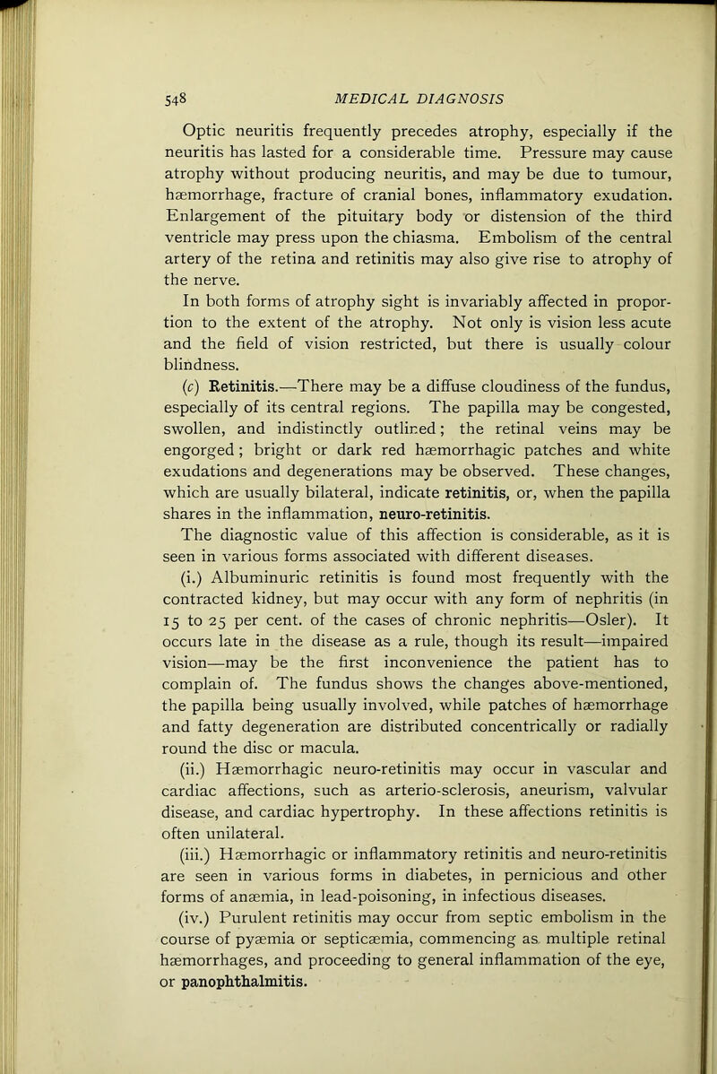 Optic neuritis frequently precedes atrophy, especially if the neuritis has lasted for a considerable time. Pressure may cause atrophy without producing neuritis, and may be due to tumour, haemorrhage, fracture of cranial bones, inflammatory exudation. Enlargement of the pituitary body or distension of the third ventricle may press upon the chiasma. Embolism of the central artery of the retina and retinitis may also give rise to atrophy of the nerve. In both forms of atrophy sight is invariably atfected in propor- tion to the extent of the atrophy. Not only is vision less acute and the field of vision restricted, but there is usually colour blindness. (c) Retinitis.—There may be a diffuse cloudiness of the fundus, especially of its central regions. The papilla may be congested, swollen, and indistinctly outlined; the retinal veins may be engorged ; bright or dark red haemorrhagic patches and white exudations and degenerations may be observed. These changes, which are usually bilateral, indicate retinitis, or, when the papilla shares in the inflammation, neuro-retinitis. The diagnostic value of this affection is considerable, as it is seen in various forms associated with different diseases. (i.) Albuminuric retinitis is found most frequently with the contracted kidney, but may occur with any form of nephritis (in 15 to 25 per cent, of the cases of chronic nephritis—Osier). It occurs late in the disease as a rule, though its result—impaired vision—may be the first inconvenience the patient has to complain of. The fundus shows the changes above-mentioned, the papilla being usually involved, while patches of haemorrhage and fatty degeneration are distributed concentrically or radially round the disc or macula. (ii.) Haemorrhagic neuro-retinitis may occur in vascular and cardiac affections, such as arterio-sclerosis, aneurism, valvular disease, and cardiac hypertrophy. In these affections retinitis is often unilateral. (iii.) Haemorrhagic or inflammatory retinitis and neuro-retinitis are seen in various forms in diabetes, in pernicious and other forms of anaemia, in lead-poisoning, in infectious diseases. (iv.) Purulent retinitis may occur from septic embolism in the course of pyaemia or septicaemia, commencing as, multiple retinal haemorrhages, and proceeding to general inflammation of the eye, or panophthalmitis.