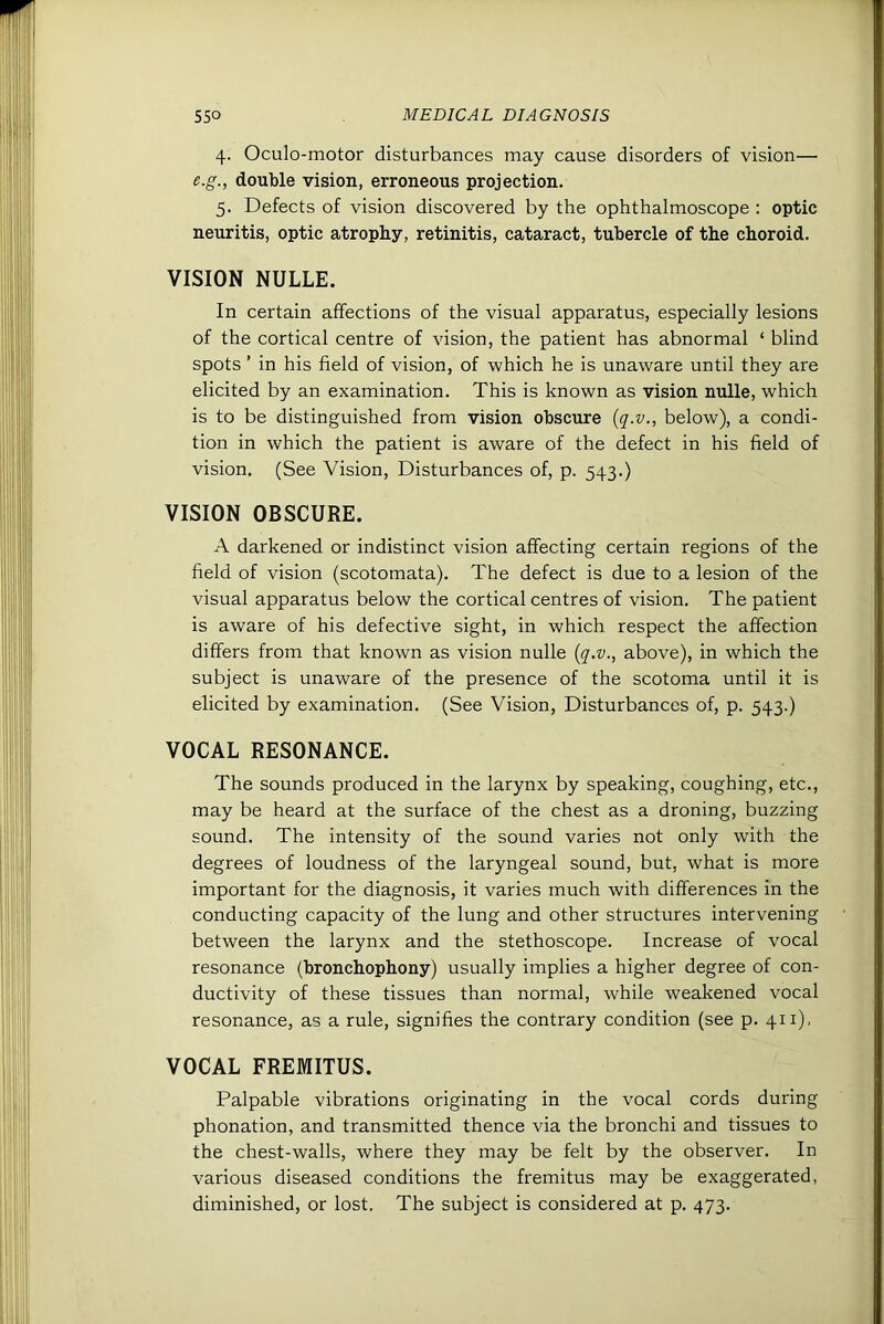 4. Oculo-motor disturbances may cause disorders of vision— e.g., double vision, erroneous projection. 5. Defects of vision discovered by the ophthalmoscope : optic neuritis, optic atrophy, retinitis, cataract, tubercle of the choroid. VISION NOLLE, In certain affections of the visual apparatus, especially lesions of the cortical centre of vision, the patient has abnormal ‘ blind spots ’ in his field of vision, of which he is unaware until they are elicited by an examination. This is known as vision nulle, which is to be distinguished from vision obscure {q.v., below), a condi- tion in which the patient is aware of the defect in his field of vision. (See Vision, Disturbances of, p. 543.) VISION OBSCURE. A darkened or indistinct vision affecting certain regions of the field of vision (scotomata). The defect is due to a lesion of the visual apparatus below the cortical centres of vision. The patient is aware of his defective sight, in which respect the affection differs from that known as vision nulle {q.v., above), in which the subject is unaware of the presence of the scotoma until it is elicited by examination. (See Vision, Disturbances of, p. 543.) VOCAL RESONANCE. The sounds produced in the larynx by speaking, coughing, etc., may be heard at the surface of the chest as a droning, buzzing sound. The intensity of the sound varies not only with the degrees of loudness of the laryngeal sound, but, what is more important for the diagnosis, it varies much with differences in the conducting capacity of the lung and other structures intervening between the larynx and the stethoscope. Increase of vocal resonance (bronchophony) usually implies a higher degree of con- ductivity of these tissues than normal, while weakened vocal resonance, as a rule, signifies the contrary condition (see p. 411). VOCAL FREMITUS. Palpable vibrations originating in the vocal cords during phonation, and transmitted thence via the bronchi and tissues to the chest-walls, where they may be felt by the observer. In various diseased conditions the fremitus may be exaggerated, diminished, or lost. The subject is considered at p. 473.